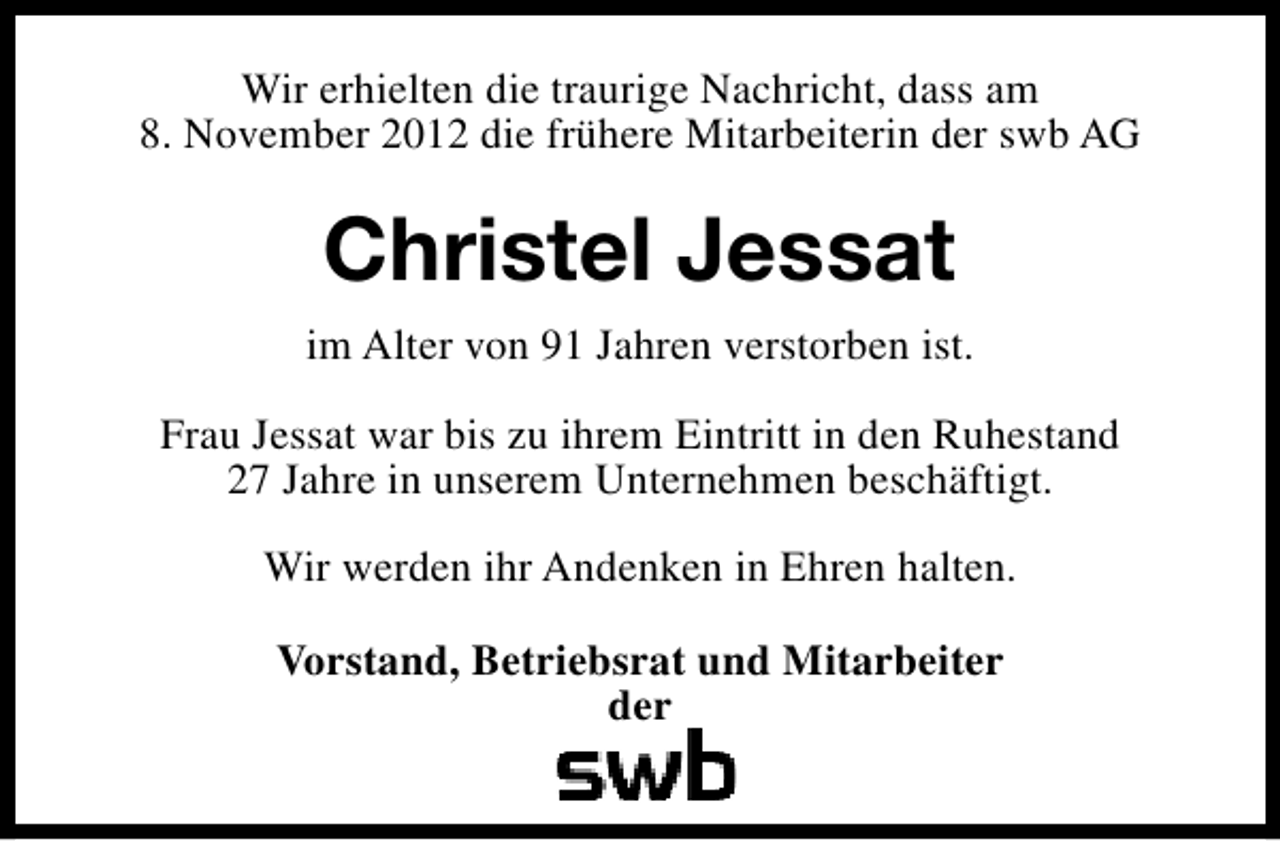 <p>Wir erhielten die traurige Nachricht, dass am<br />8. November 2012 die frühere Mitarbeiterin der swb AG</p><p>Christel Jessat<br />im Alter von 91 Jahren verstorben ist.<br />Frau Jessat war bis zu ihrem Eintritt in den Ruhestand<br />27 Jahre in unserem Unternehmen beschäftigt.<br />Wir werden ihr Andenken in Ehren halten.<br />Vorstand, Betriebsrat und Mitarbeiter<br />der</p>