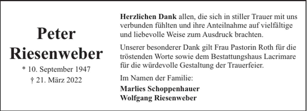 <p>Peter<br />Riesenweber<br />* 10. September 1947<br />† 21. März 2022</p><p>Herzlichen Dank allen, die sich in stiller Trauer mit uns<br />verbunden fühlten und ihre Anteilnahme auf vielfältige<br />und liebevolle Weise zum Ausdruck brachten.<br />Unserer besonderer Dank gilt Frau Pastorin Roth für die<br />tröstenden Worte sowie dem Bestattungshaus Lacrimare<br />für die würdevolle Gestaltung der Trauerfeier.<br />Im Namen der Familie:<br />Marlies Schoppenhauer<br />Wolfgang Riesenweber</p>