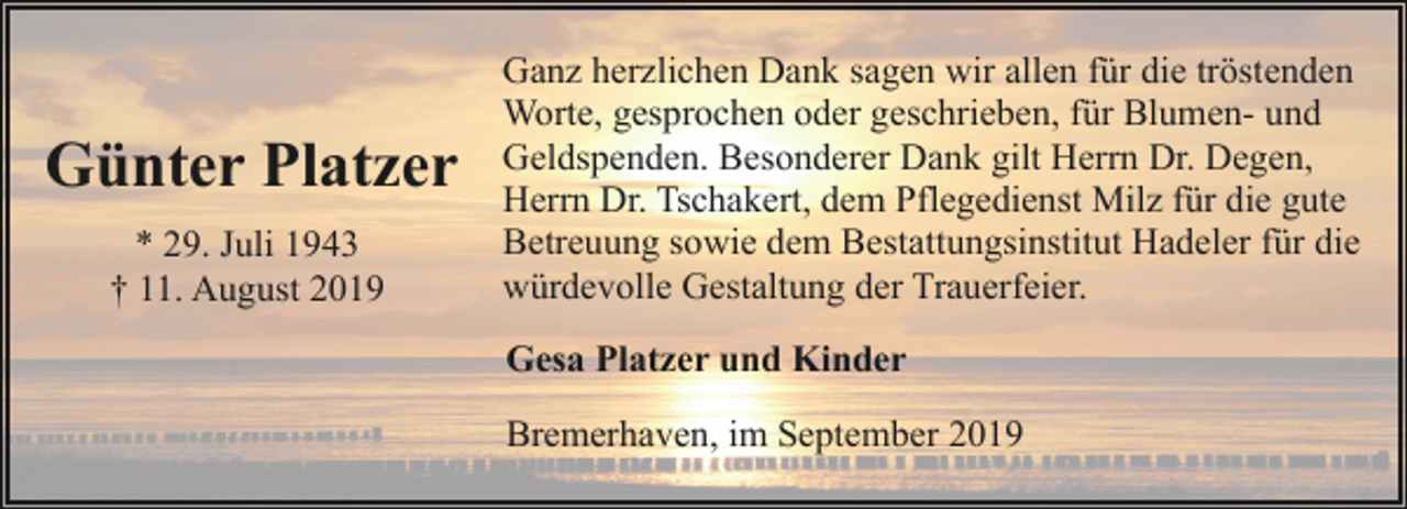 <p>Günter Platzer<br />* 29. Juli 1943<br />† 11. August 2019</p><p>Ganz herzlichen Dank sagen wir allen für die tröstenden<br />Worte, gesprochen oder geschrieben, für Blumen- und<br />Geldspenden. Besonderer Dank gilt Herrn Dr. Degen,<br />Herrn Dr. Tschakert, dem Pflegedienst Milz für die gute<br />Betreuung sowie dem Bestattungsinstitut Hadeler für die<br />würdevolle Gestaltung der Trauerfeier.<br />Gesa Platzer und Kinder<br />Bremerhaven, im September 2019</p>