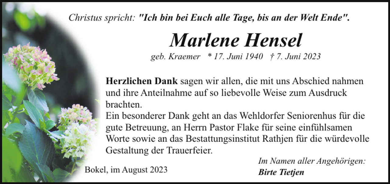 <p>Christus spricht: "Ich bin bei Euch alle Tage, bis an der Welt Ende".</p><p>Marlene Hensel</p><p>geb. Kraemer * 17. Juni 1940 † 7. Juni 2023</p><p>Herzlichen Dank sagen wir allen, die mit uns Abschied nahmen<br />und ihre Anteilnahme auf so liebevolle Weise zum Ausdruck<br />brachten.<br />Ein besonderer Dank geht an das Wehldorfer Seniorenhus für die<br />gute Betreuung, an Herrn Pastor Flake für seine einfühlsamen<br />Worte sowie an das Bestattungsinstitut Rathjen für die würdevolle<br />Gestaltung der Trauerfeier.<br />Bokel, im August 2023</p><p>Im Namen aller Angehörigen:<br />Birte Tietjen</p>