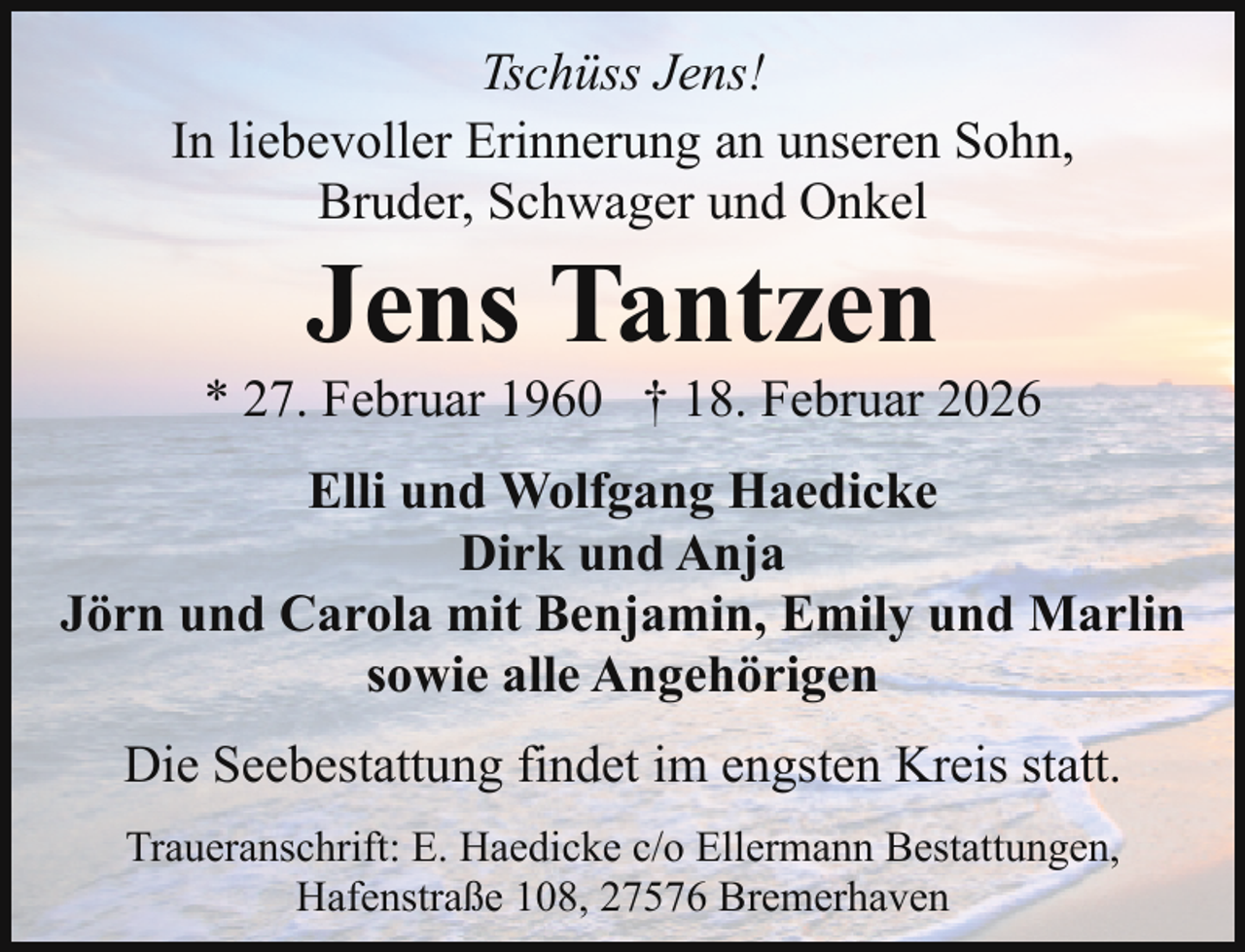 <p>Tschüss Jens!<br />In liebevoller Erinnerung an unseren Sohn,<br />Bruder, Schwager und Onkel</p><p>Jens Tantzen</p><p>* 27. Februar 1960 † 18. Februar 2026<br />Elli und Wolfgang Haedicke<br />Dirk und Anja<br />Jörn und Carola mit Benjamin, Emily und Marlin<br />sowie alle Angehörigen<br />Die Seebestattung findet im engsten Kreis statt.<br />Traueranschrift: E. Haedicke c/o Ellermann Bestattungen,<br />Hafenstraße 108, 27576 Bremerhaven</p>