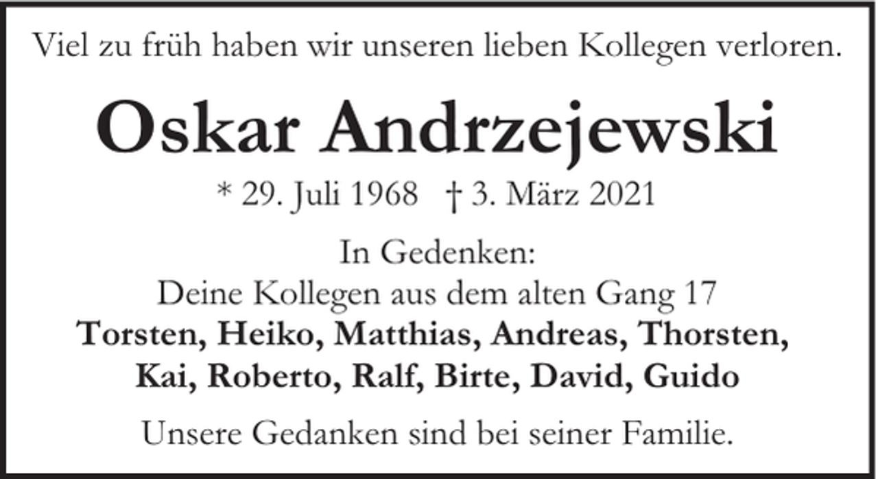 <p>Viel zu früh haben wir unseren lieben Kollegen verloren.</p><p>Oskar Andrzejewski<br />* 29. Juli 1968 † 3. März 2021</p><p>In Gedenken:<br />Deine Kollegen aus dem alten Gang 17<br />Torsten, Heiko, Matthias, Andreas, Thorsten,<br />Kai, Roberto, Ralf, Birte, David, Guido<br />Unsere Gedanken sind bei seiner Familie.</p>