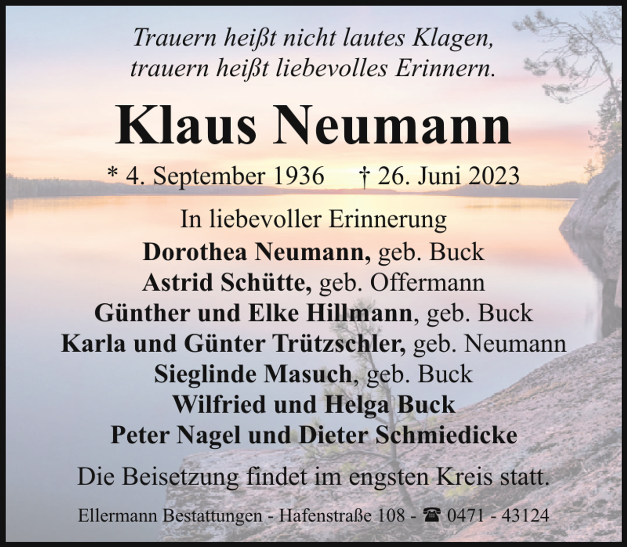 <p>Trauern heißt nicht lautes Klagen,<br />trauern heißt liebevolles Erinnern.</p><p>Klaus Neumann</p><p>* 4. September 1936</p><p>† 26. Juni 2023</p><p>In liebevoller Erinnerung<br />Dorothea Neumann, geb. Buck<br />Astrid Schütte, geb. Offermann<br />Günther und Elke Hillmann, geb. Buck<br />Karla und Günter Trützschler, geb. Neumann<br />Sieglinde Masuch, geb. Buck<br />Wilfried und Helga Buck<br />Peter Nagel und Dieter Schmiedicke<br />Die Beisetzung findet im engsten Kreis statt.<br />Ellermann Bestattungen - Hafenstraße 108 - ( 0471 - 43124</p>