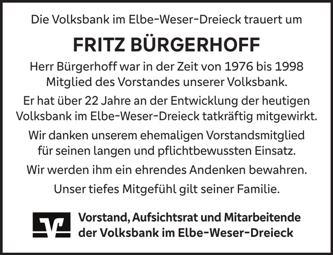 <p>Die Volksbank im Elbe-Weser-Dreieck trauert um</p><p>FRITZ BÜRGERHOFF</p><p>Herr Bürgerhoff war in der Zeit von 1976 bis 1998<br />Mitglied des Vorstandes unserer Volksbank.<br />Er hat über 22 Jahre an der Entwicklung der heutigen<br />Volksbank im Elbe-Weser-Dreieck tatkräftig mitgewirkt.<br />Wir danken unserem ehemaligen Vorstandsmitglied<br />für seinen langen und pﬂichtbewussten Einsatz.<br />Wir werden ihm ein ehrendes Andenken bewahren.<br />Unser tiefes Mitgefühl gilt seiner Familie.<br />Vorstand, Aufsichtsrat und Mitarbeitende<br />der Volksbank im Elbe-Weser-Dreieck</p>