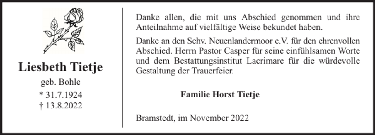 <p>Liesbeth Tietje<br />geb. Bohle<br />* 31.7.1924<br />† 13.8.2022</p><p>Danke allen, die mit uns Abschied genommen und ihre<br />Anteilnahme auf vielfältige Weise bekundet haben.<br />Danke an den Schv. Neuenlandermoor e.V. für den ehrenvollen<br />Abschied. Herrn Pastor Casper für seine einfühlsamen Worte<br />und dem Bestattungsinstitut Lacrimare für die würdevolle<br />Gestaltung der Trauerfeier.<br />Familie Horst Tietje<br />Bramstedt, im November 2022</p>