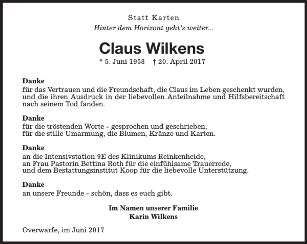<p>S t a t t K a rt e n<br />Hinter dem Horizont geht's weiter...</p><p>Claus Wilkens<br />* 5. Juni 1958</p><p>† 20. April 2017</p><p>Danke<br />für das Vertrauen und die Freundschaft, die Claus im Leben geschenkt wurden,<br />und die ihren Ausdruck in der liebevollen Anteilnahme und Hilfsbereitschaft<br />nach seinem Tod fanden.<br />Danke<br />für die tröstenden Worte - gesprochen und geschrieben,<br />für die stille Umarmung, die Blumen, Kränze und Karten.<br />Danke<br />an die Intensivstation 9E des Klinikums Reinkenheide,<br />an Frau Pastorin Bettina Roth für die einfühlsame Trauerrede,<br />und dem Bestattungsinstitut Koop für die liebevolle Unterstützung.<br />Danke<br />an unsere Freunde - schön, dass es euch gibt.<br />Im Namen unserer Familie<br />Karin Wilkens<br />Overwarfe, im Juni 2017</p>