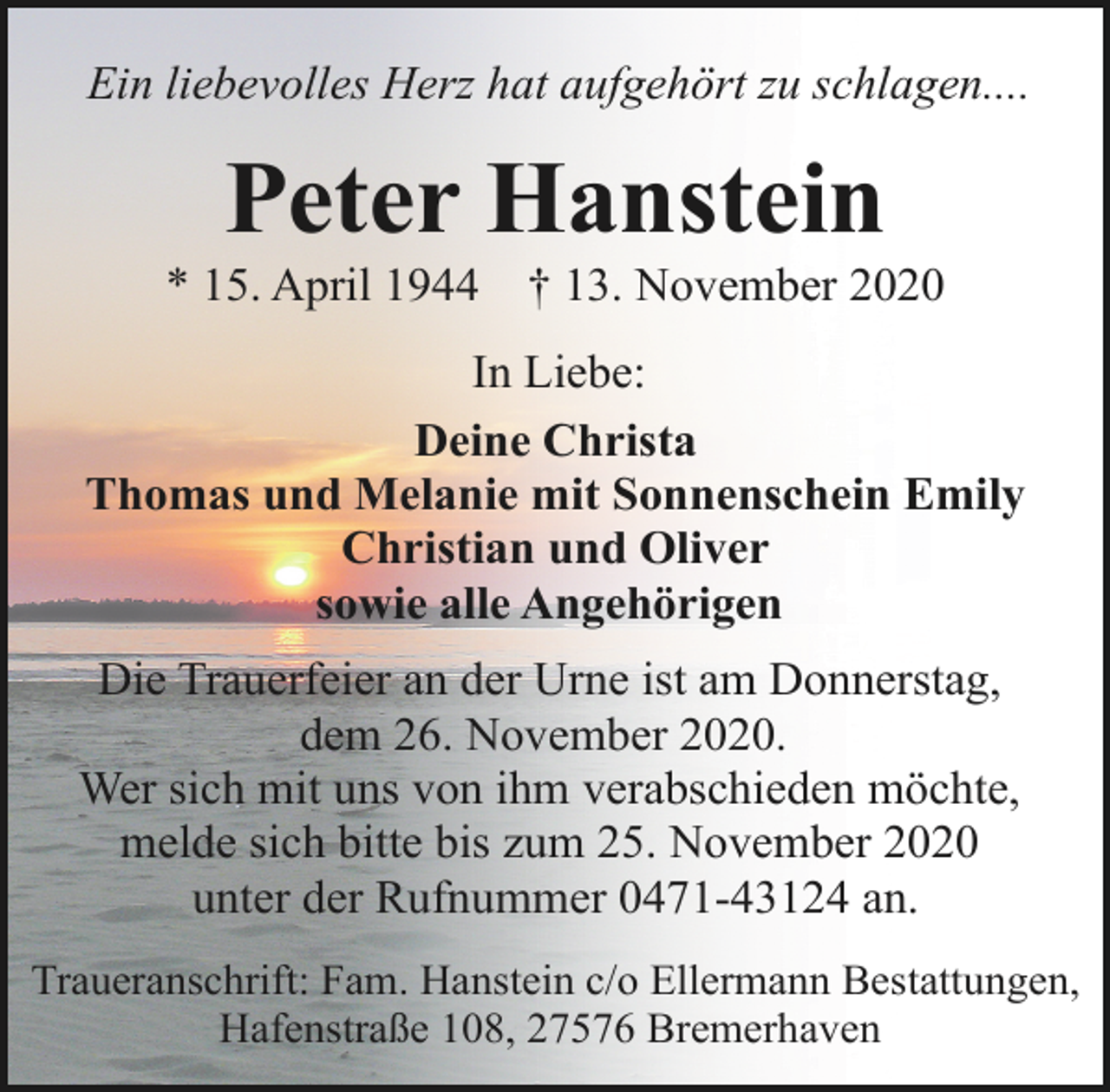 <p>Ein liebevolles Herz hat aufgehört zu schlagen....</p><p>Peter Hanstein</p><p>* 15. April 1944</p><p>† 13. November 2020</p><p>In Liebe:<br />Deine Christa<br />Thomas und Melanie mit Sonnenschein Emily<br />Christian und Oliver<br />sowie alle Angehörigen<br />Die Trauerfeier an der Urne ist am Donnerstag,<br />dem 26. November 2020.<br />Wer sich mit uns von ihm verabschieden möchte,<br />melde sich bitte bis zum 25. November 2020<br />unter der Rufnummer 0471-43124 an.<br />Traueranschrift: Fam. Hanstein c/o Ellermann Bestattungen,<br />Hafenstraße 108, 27576 Bremerhaven</p>