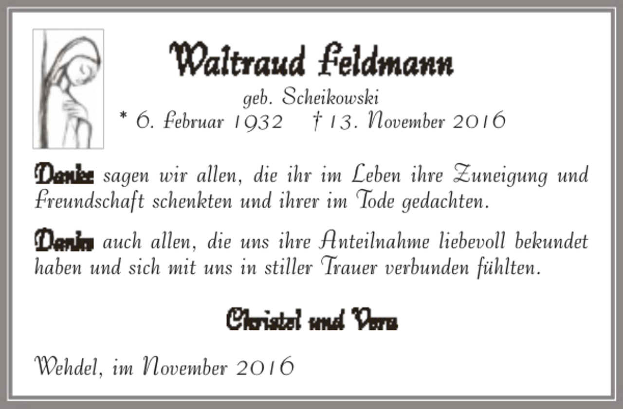 <p>Waltraud Feldmann</p><p>geb. Scheikowski<br />* 6. Februar 1932 † 13. November 2016</p><p>Danke sagen wir allen, die ihr im Leben ihre Zuneigung und<br />Freundschaft schenkten und ihrer im Tode gedachten.<br />Danke auch allen, die uns ihre Anteilnahme liebevoll bekundet<br />haben und sich mit uns in stiller Trauer verbunden fühlten.</p><p>Christel und Vera<br />Wehdel, im November 2016</p>