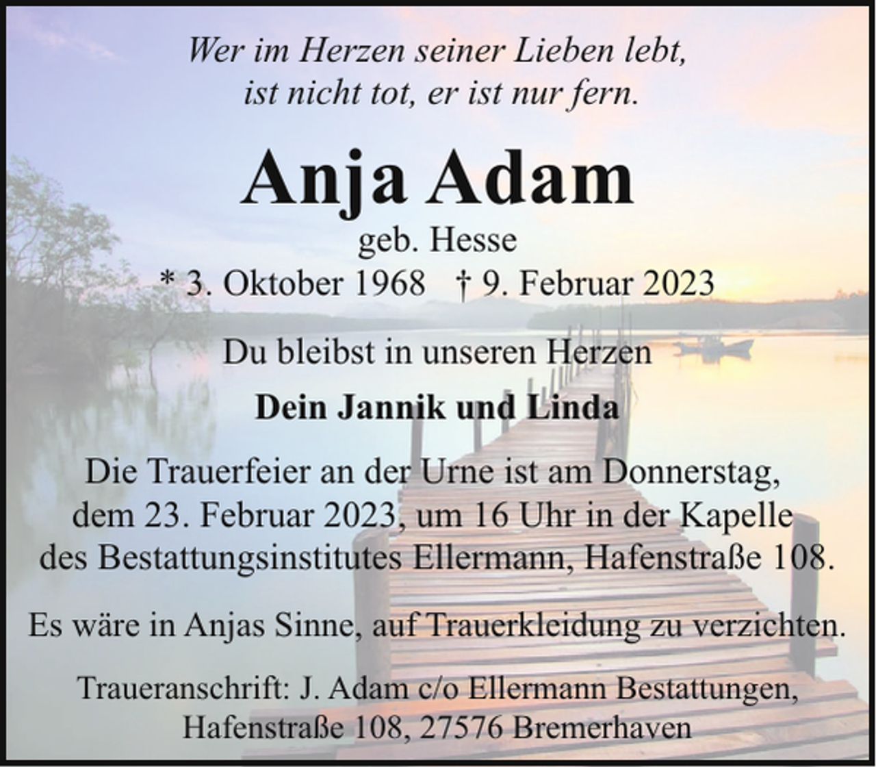 <p>Wer im Herzen seiner Lieben lebt,<br />ist nicht tot, er ist nur fern.</p><p>Anja Adam</p><p>geb. Hesse<br />* 3. Oktober 1968 † 9. Februar 2023<br />Du bleibst in unseren Herzen<br />Dein Jannik und Linda<br />Die Trauerfeier an der Urne ist am Donnerstag,<br />dem 23. Februar 2023, um 16 Uhr in der Kapelle<br />des Bestattungsinstitutes Ellermann, Hafenstraße 108.<br />Es wäre in Anjas Sinne, auf Trauerkleidung zu verzichten.<br />Traueranschrift: J. Adam c/o Ellermann Bestattungen,<br />Hafenstraße 108, 27576 Bremerhaven</p>