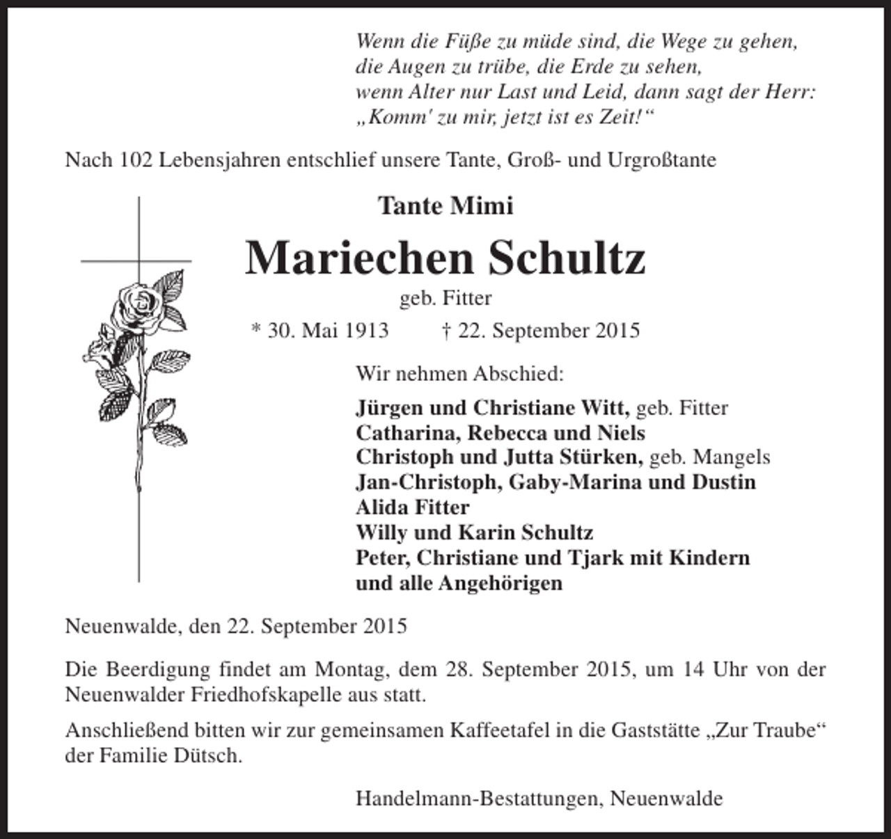 <p>Wenn die Füße zu müde sind, die Wege zu gehen,<br />die Augen zu trübe, die Erde zu sehen,<br />wenn Alter nur Last und Leid, dann sagt der Herr:<br />„Komm' zu mir, jetzt ist es Zeit!“<br />Nach 102 Lebensjahren entschlief unsere Tante, Groß- und Urgroßtante</p><p>Tante Mimi</p><p>Mariechen Schultz<br />geb. Fitter<br />* 30. Mai 1913<br />† 22. September 2015<br />Wir nehmen Abschied:<br />Jürgen und Christiane Witt, geb. Fitter<br />Catharina, Rebecca und Niels<br />Christoph und Jutta Stürken, geb. Mangels<br />Jan-Christoph, Gaby-Marina und Dustin<br />Alida Fitter<br />Willy und Karin Schultz<br />Peter, Christiane und Tjark mit Kindern<br />und alle Angehörigen<br />Neuenwalde, den 22. September 2015<br />Die Beerdigung findet am Montag, dem 28. September 2015, um 14 Uhr von der<br />Neuenwalder Friedhofskapelle aus statt.<br />Anschließend bitten wir zur gemeinsamen Kaffeetafel in die Gaststätte „Zur Traube“<br />der Familie Dütsch.<br />Handelmann-Bestattungen, Neuenwalde</p>