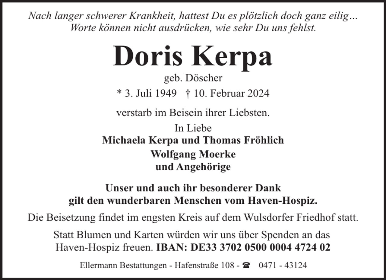 <p>Nach langer schwerer Krankheit, hattest Du es plötzlich doch ganz eilig…<br />Worte können nicht ausdrücken, wie sehr Du uns fehlst.</p><p>Doris Kerpa<br />geb. Döscher<br />* 3. Juli 1949 † 10. Februar 2024</p><p>verstarb im Beisein ihrer Liebsten.<br />In Liebe<br />Michaela Kerpa und Thomas Fröhlich<br />Wolfgang Moerke<br />und Angehörige<br />Unser und auch ihr besonderer Dank<br />gilt den wunderbaren Menschen vom Haven-Hospiz.<br />Die Beisetzung findet im engsten Kreis auf dem Wulsdorfer Friedhof statt.<br />Statt Blumen und Karten würden wir uns über Spenden an das<br />Haven-Hospiz freuen. IBAN: DE3702 050724 02<br />Ellermann Bestattungen - Hafenstraße 108 - ( 0471 - 43124</p>