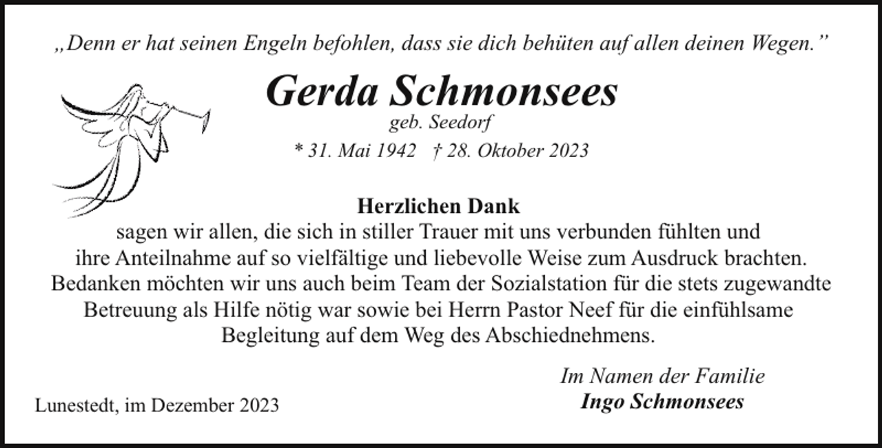 <p>„Denn er hat seinen Engeln befohlen, dass sie dich behüten auf allen deinen Wegen.”</p><p>Gerda Schmonsees<br />geb. Seedorf<br />* 31. Mai 1942 † 28. Oktober 2023</p><p>Herzlichen Dank<br />sagen wir allen, die sich in stiller Trauer mit uns verbunden fühlten und<br />ihre Anteilnahme auf so vielfältige und liebevolle Weise zum Ausdruck brachten.<br />Bedanken möchten wir uns auch beim Team der Sozialstation für die stets zugewandte<br />Betreuung als Hilfe nötig war sowie bei Herrn Pastor Neef für die einfühlsame<br />Begleitung auf dem Weg des Abschiednehmens.<br />Lunestedt, im Dezember 2023</p><p>Im Namen der Familie<br />Ingo Schmonsees</p>