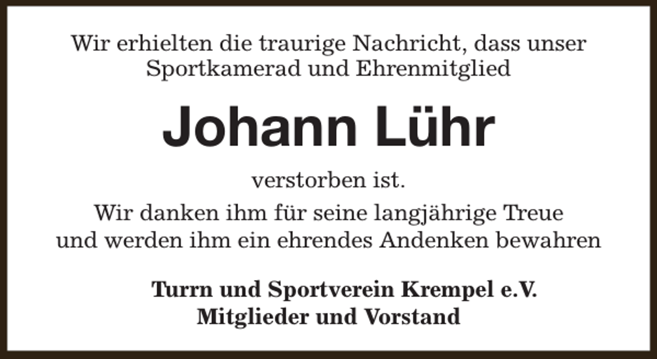 <p>Wir erhielten die traurige Nachricht, dass unser<br />Sportkamerad und Ehrenmitglied</p><p>Johann Lühr</p><p>verstorben ist.<br />Wir danken ihm für seine langjährige Treue<br />und werden ihm ein ehrendes Andenken bewahren<br />Turrn und Sportverein Krempel e.V.<br />Mitglieder und Vorstand</p>