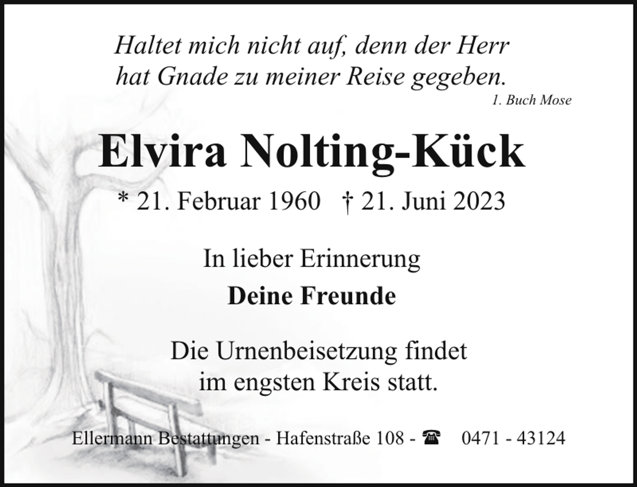 <p>Haltet mich nicht auf, denn der Herr<br />hat Gnade zu meiner Reise gegeben.</p><p>1. Buch Mose</p><p>Elvira Nolting-Kück<br />* 21. Februar 1960 † 21. Juni 2023<br />In lieber Erinnerung<br />Deine Freunde<br />Die Urnenbeisetzung findet<br />im engsten Kreis statt.<br />Ellermann Bestattungen - Hafenstraße 108 - ( 0471 - 43124</p>