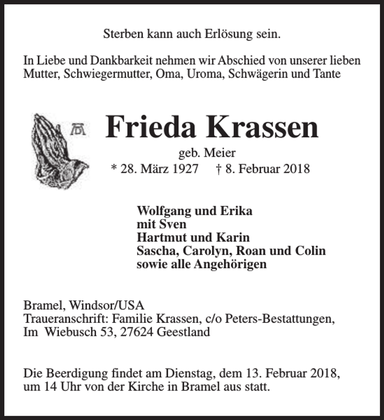 <p>Sterben kann auch Erlösung sein.<br />In Liebe und Dankbarkeit nehmen wir Abschied von unserer lieben<br />Mutter, Schwiegermutter, Oma, Uroma, Schwägerin und Tante</p><p>Frieda Krassen<br />geb. Meier<br />* 28. März 1927 † 8. Februar 2018</p><p>Wolfgang und Erika<br />mit Sven<br />Hartmut und Karin<br />Sascha, Carolyn, Roan und Colin<br />sowie alle Angehörigen<br />Bramel, Windsor/USA<br />Traueranschrift: Familie Krassen, c/o Peters-Bestattungen,<br />Im Wiebusch 53, 27624 Geestland<br />Die Beerdigung findet am Dienstag, dem 13. Februar 2018,<br />um 14 Uhr von der Kirche in Bramel aus statt.</p>