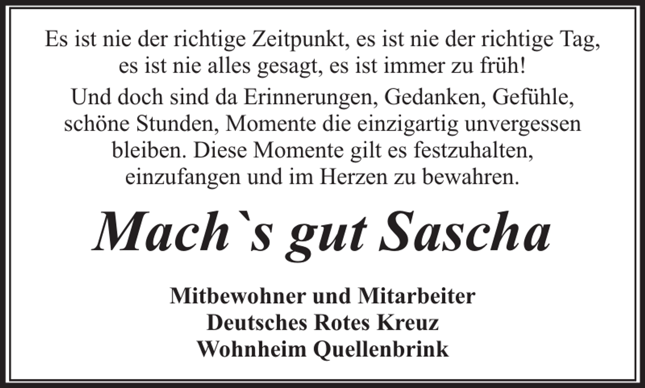 <p>Es ist nie der richtige Zeitpunkt, es ist nie der richtige Tag,<br />es ist nie alles gesagt, es ist immer zu früh!<br />Und doch sind da Erinnerungen, Gedanken, Gefühle,<br />schöne Stunden, Momente die einzigartig unvergessen<br />bleiben. Diese Momente gilt es festzuhalten,<br />einzufangen und im Herzen zu bewahren.</p><p>Mach`s gut Sascha<br />Mitbewohner und Mitarbeiter<br />Deutsches Rotes Kreuz<br />Wohnheim Quellenbrink</p>