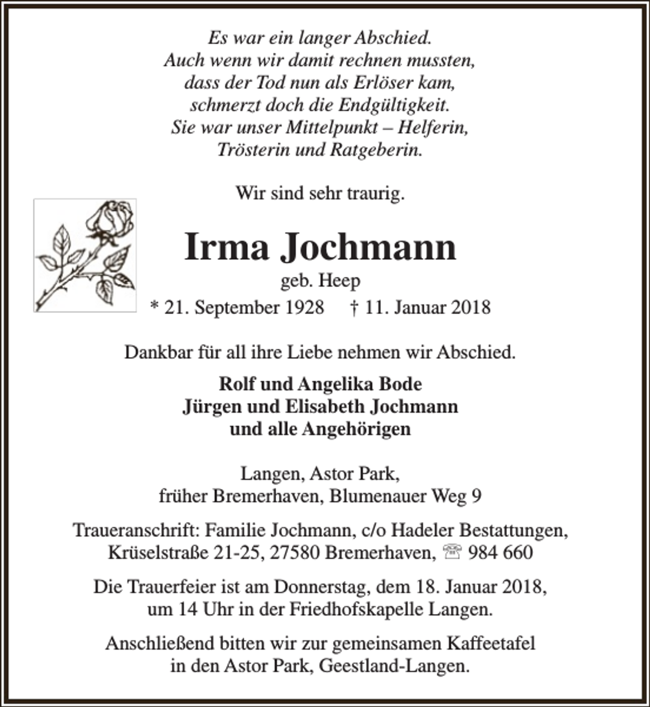 <p>Es war ein langer Abschied.<br />Auch wenn wir damit rechnen mussten,<br />dass der Tod nun als Erlöser kam,<br />schmerzt doch die Endgültigkeit.<br />Sie war unser Mittelpunkt – Helferin,<br />Trösterin und Ratgeberin.<br />Wir sind sehr traurig.</p><p>Irma Jochmann</p><p>geb. Heep<br />* 21. September 1928 † 11. Januar 2018<br />Dankbar für all ihre Liebe nehmen wir Abschied.<br />Rolf und Angelika Bode<br />Jürgen und Elisabeth Jochmann<br />und alle Angehörigen<br />Langen, Astor Park,<br />früher Bremerhaven, Blumenauer Weg 9<br />Traueranschrift: Familie Jochmann, c/o Hadeler Bestattungen,<br />Krüselstraße 21-25, 27580 Bremerhaven,  984 660<br />Die Trauerfeier ist am Donnerstag, dem 18. Januar 2018,<br />um 14 Uhr in der Friedhofskapelle Langen.<br />Anschließend bitten wir zur gemeinsamen Kaffeetafel<br />in den Astor Park, Geestland-Langen.</p>