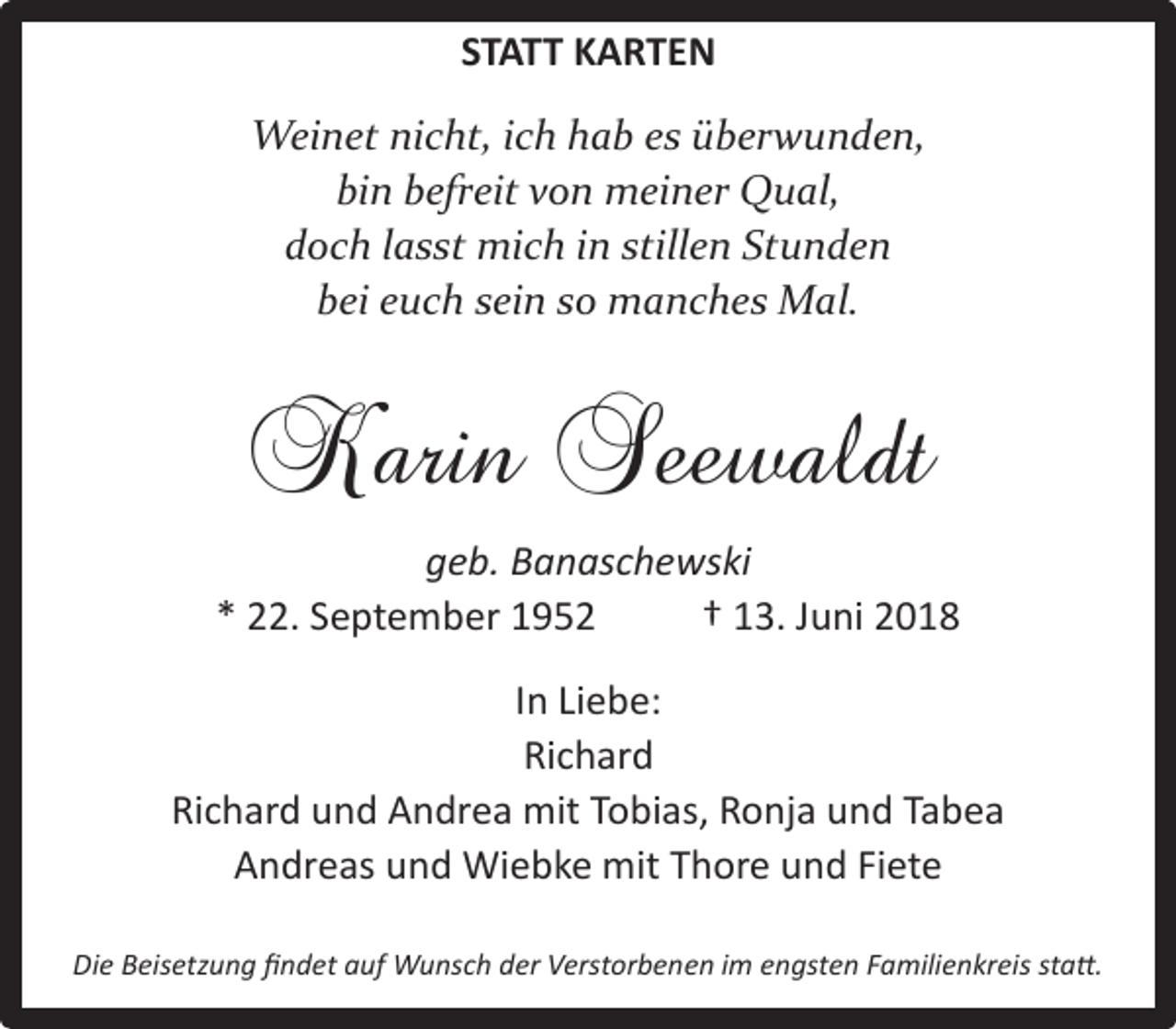 <p>STATT KARTEN<br />Weinet nicht, ich hab es überwunden,<br />bin befreit von meiner Qual,<br />doch lasst mich in stillen Stunden<br />bei euch sein so manches Mal.</p><p>Karin Seewaldt<br />geb. Banaschewski<br />* 22. September 1952<br />† 13. Juni 2018<br />In Liebe:<br />Richard<br />Richard und Andrea mit Tobias, Ronja und Tabea<br />Andreas und Wiebke mit Thore und Fiete<br />Die Beisetzung fndet auf Wunsch der Verstorbenen im engsten Familienkreis stat.</p>