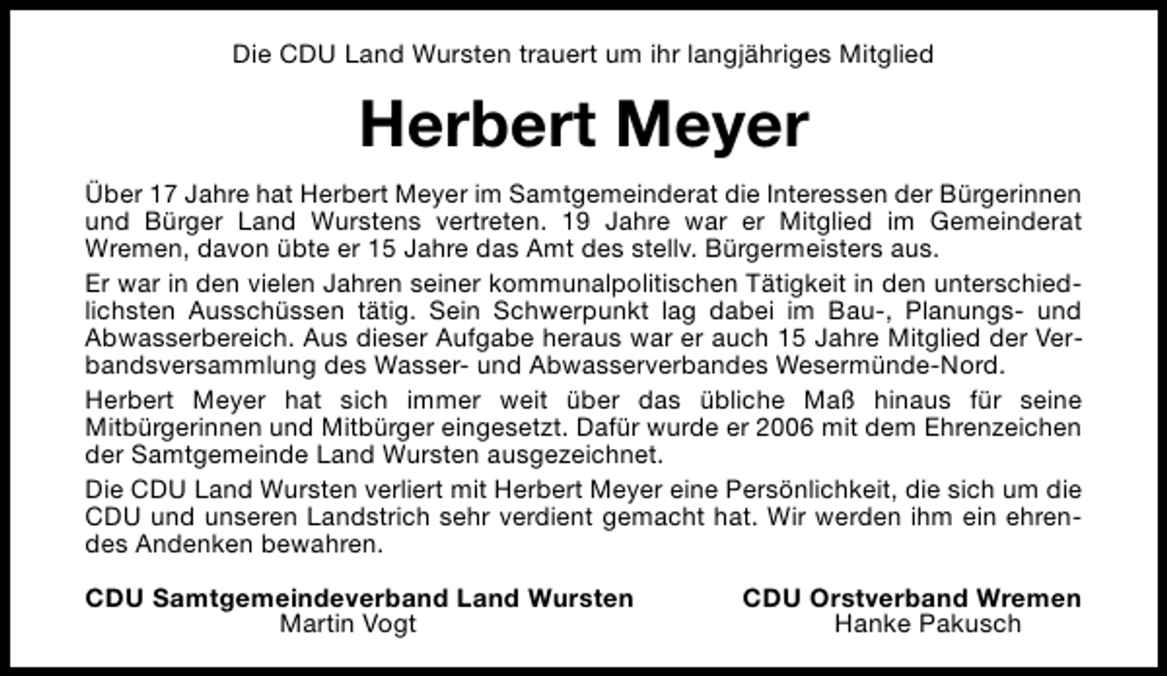 <p>Die CDU Land Wursten trauert um ihr langjähriges Mitglied</p><p>Herbert Meyer<br />Über 17 Jahre hat Herbert Meyer im Samtgemeinderat die Interessen der Bürgerinnen<br />und Bürger Land Wurstens vertreten. 19 Jahre war er Mitglied im Gemeinderat<br />Wremen, davon übte er 15 Jahre das Amt des stellv. Bürgermeisters aus.<br />Er war in den vielen Jahren seiner kommunalpolitischen Tätigkeit in den unterschiedlichsten Ausschüssen tätig. Sein Schwerpunkt lag dabei im Bau-, Planungs- und<br />Abwasserbereich. Aus dieser Aufgabe heraus war er auch 15 Jahre Mitglied der Verbandsversammlung des Wasser- und Abwasserverbandes Wesermünde-Nord.<br />Herbert Meyer hat sich immer weit über das übliche Maß hinaus für seine<br />Mitbürgerinnen und Mitbürger eingesetzt. Dafür wurde er 2006 mit dem Ehrenzeichen<br />der Samtgemeinde Land Wursten ausgezeichnet.<br />Die CDU Land Wursten verliert mit Herbert Meyer eine Persönlichkeit, die sich um die<br />CDU und unseren Landstrich sehr verdient gemacht hat. Wir werden ihm ein ehrendes Andenken bewahren.<br />CDU Samtgemeindeverband Land Wursten<br />Martin Vogt</p><p>CDU Orstverband Wremen<br />Hanke Pakusch</p>