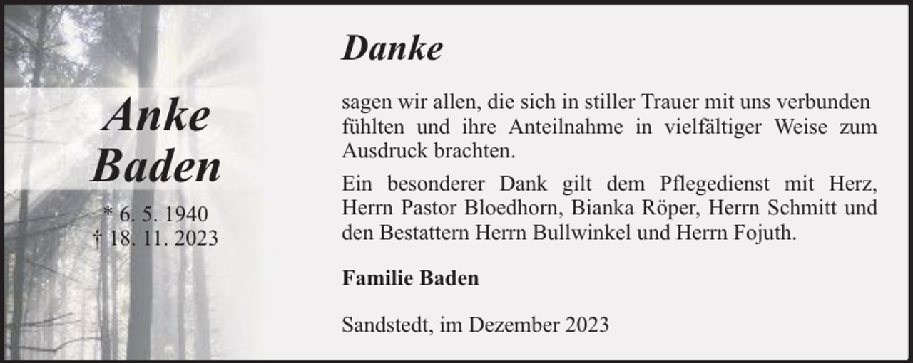 <p>Danke</p><p>Anke<br />Baden<br />* 6. 5. 1940<br />† 18. 11. 2023</p><p>sagen wir allen, die sich in stiller Trauer mit uns verbunden<br />fühlten und ihre Anteilnahme in vielfältiger Weise zum<br />Ausdruck brachten.<br />Ein besonderer Dank gilt dem Pflegedienst mit Herz,<br />Herrn Pastor Bloedhorn, Bianka Röper, Herrn Schmitt und<br />den Bestattern Herrn Bullwinkel und Herrn Fojuth.<br />Familie Baden<br />Sandstedt, im Dezember 2023</p>