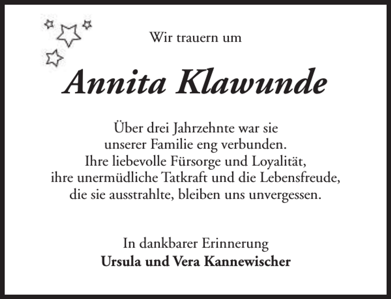 <p>Wir trauern um</p><p>Annita Klawunde<br />Über drei Jahrzehnte war sie<br />unserer Familie eng verbunden.<br />Ihre liebevolle Fürsorge und Loyalität,<br />ihre unermüdliche Tatkraft und die Lebensfreude,<br />die sie ausstrahlte, bleiben uns unvergessen.<br />In dankbarer Erinnerung<br />Ursula und Vera Kannewischer</p>