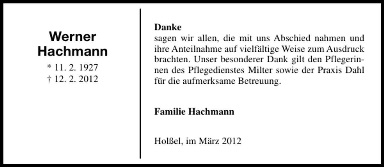 <p>Werner<br />Hachmann<br />* 11. 2. 1927<br />† 12. 2. 2012</p><p>Danke<br />sagen wir allen, die mit uns Abschied nahmen und<br />ihre Anteilnahme auf vielfältige Weise zum Ausdruck<br />brachten. Unser besonderer Dank gilt den Pflegerinnen des Pflegedienstes Milter sowie der Praxis Dahl<br />für die aufmerksame Betreuung.<br />Familie Hachmann<br />Holßel, im März 2012</p>