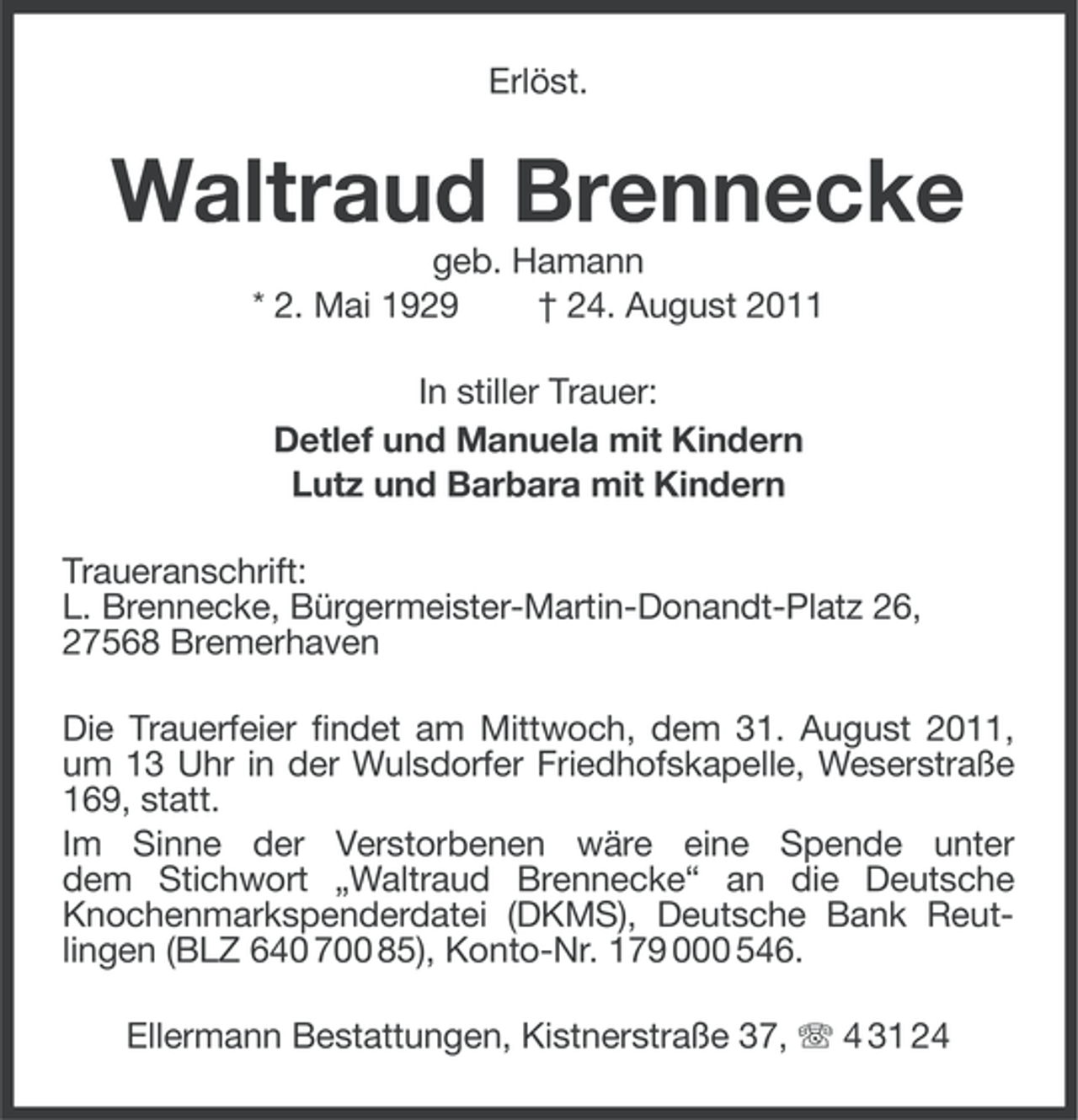 <p>Erlöst.</p><p>Waltraud Brennecke<br />geb. Hamann<br />* 2. Mai 1929<br />† 24. August 2011<br />In stiller Trauer:<br />Detlef und Manuela mit Kindern<br />Lutz und Barbara mit Kindern<br />Traueranschrift:<br />L. Brennecke, Bürgermeister-Martin-Donandt- Platz 26,<br />27568 Bremerhaven<br />Die Trauerfeier findet am Mittwoch, dem 31. August 2011,<br />um 13 Uhr in der Wulsdorfer Friedhofskapelle, Weserstraße<br />169, statt.<br />Im Sinne der Verstorbenen wäre eine Spende unter<br />dem Stichwort „Waltraud Brennecke“ an die Deutsche<br />Knochenmarkspenderdatei (DKMS), Deutsche Bank Reutlingen (BLZ 640 700 85), Konto-Nr. 179 000 546.<br />Ellermann Bestattungen, Kistnerstraße 37, 4 31 24</p>