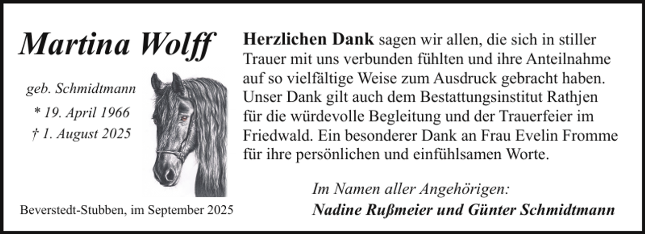 <p>Martina Wolff<br />geb. Schmidtmann<br />* 19. April 1966<br />† 1. August 2025</p><p>Beverstedt-Stubben, im September 2025</p><p>Herzlichen Dank sagen wir allen, die sich in stiller</p><p>Trauer mit uns verbunden fühlten und ihre Anteilnahme<br />auf so vielfältige Weise zum Ausdruck gebracht haben.<br />Unser Dank gilt auch dem Bestattungsinstitut Rathjen<br />für die würdevolle Begleitung und der Trauerfeier im<br />Friedwald. Ein besonderer Dank an Frau Evelin Fromme<br />für ihre persönlichen und einfühlsamen Worte.<br />Im Namen aller Angehörigen:<br />Nadine Rußmeier und Günter Schmidtmann</p>