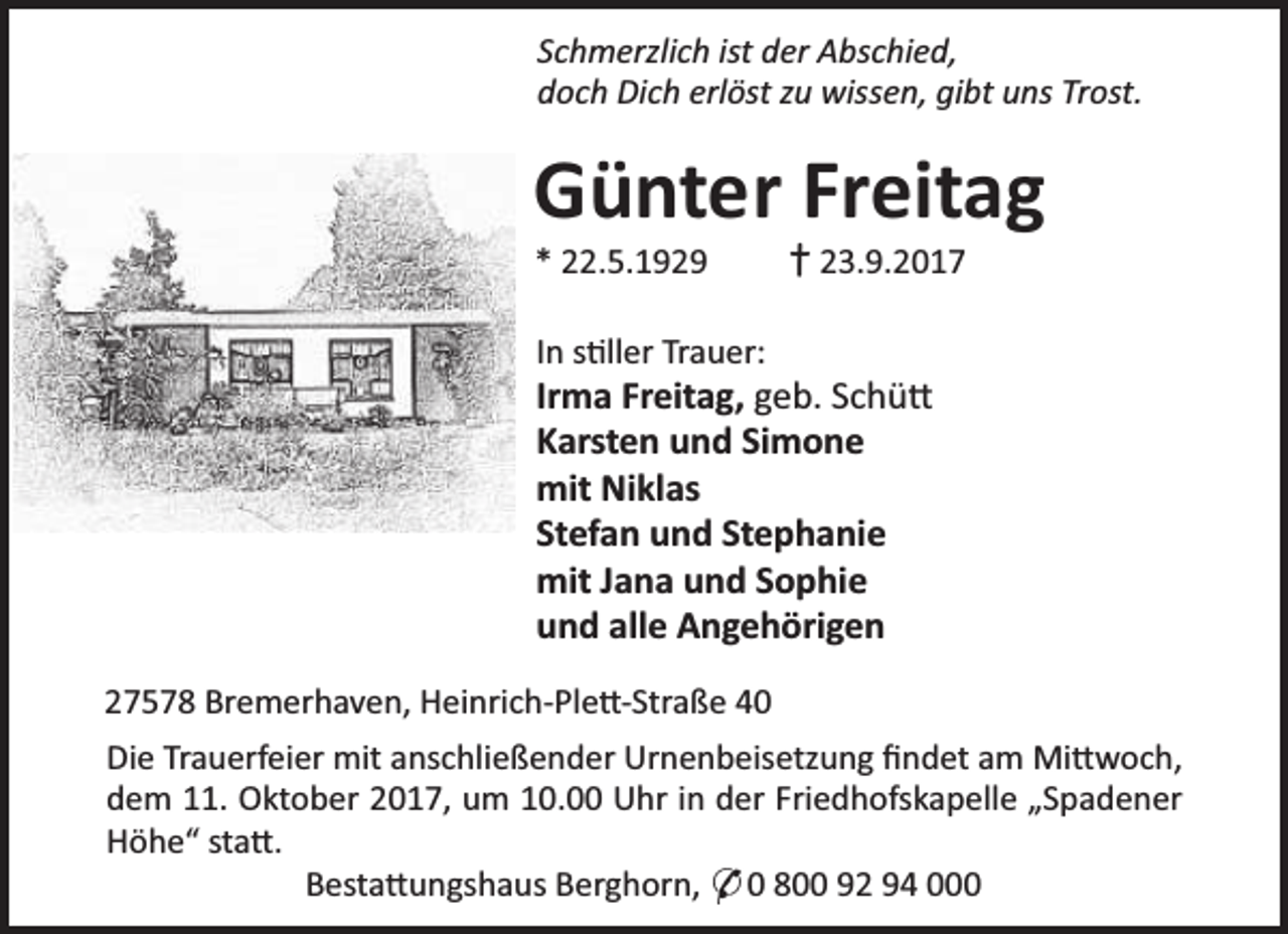<p>Schmerzlich ist der Abschied,<br />doch Dich erlöst zu wissen, gibt uns Trost.</p><p>Günter Freitag<br />* 22.5.1929</p><p>† 23.9.2017</p><p>In s ller Trauer:</p><p>Irma Freitag, geb. Schü<br />Karsten und Simone<br />mit Niklas<br />Stefan und Stephanie<br />mit Jana und Sophie<br />und alle Angehörigen<br />27578 Bremerhaven, Heinrich-Ple -Straße 40<br />Die Trauerfeier mit anschließender Urnenbeisetzung ﬁndet am Mi woch,<br />dem 11. Oktober 2017, um 10.00 Uhr in der Friedhofskapelle „Spadener<br />Höhe“ sta .<br />Besta ungshaus Berghorn, * 0 800 92 94 000</p>