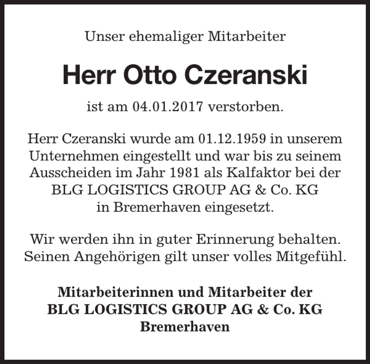 <p>Unser ehemaliger Mitarbeiter</p><p>Herr Otto Czeranski<br />ist am 04.01.2017 verstorben.<br />Herr Czeranski wurde am 01.12.1959 in unserem<br />Unternehmen eingestellt und war bis zu seinem<br />Ausscheiden im Jahr 1981 als Kalfaktor bei der<br />BLG LOGISTICS GROUP AG &amp; Co. KG<br />in Bremerhaven eingesetzt.<br />Wir werden ihn in guter Erinnerung behalten.<br />Seinen Angehörigen gilt unser volles Mitgefühl.<br />Mitarbeiterinnen und Mitarbeiter der<br />BLG LOGISTICS GROUP AG &amp; Co. KG<br />Bremerhaven</p>