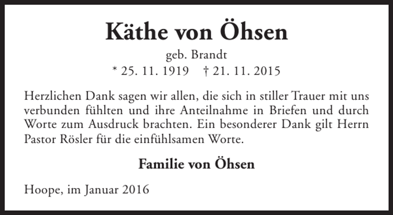<p>Käthe von Öhsen<br />geb. Brandt<br />* 25. 11. 1919 † 21. 11. 2015</p><p>Herzlichen Dank sagen wir allen, die sich in stiller Trauer mit uns<br />verbunden fühlten und ihre Anteilnahme in Briefen und durch<br />Worte zum Ausdruck brachten. Ein besonderer Dank gilt Herrn<br />Pastor Rösler für die einfühlsamen Worte.</p><p>Familie von Öhsen<br />Hoope, im Januar 2016</p>