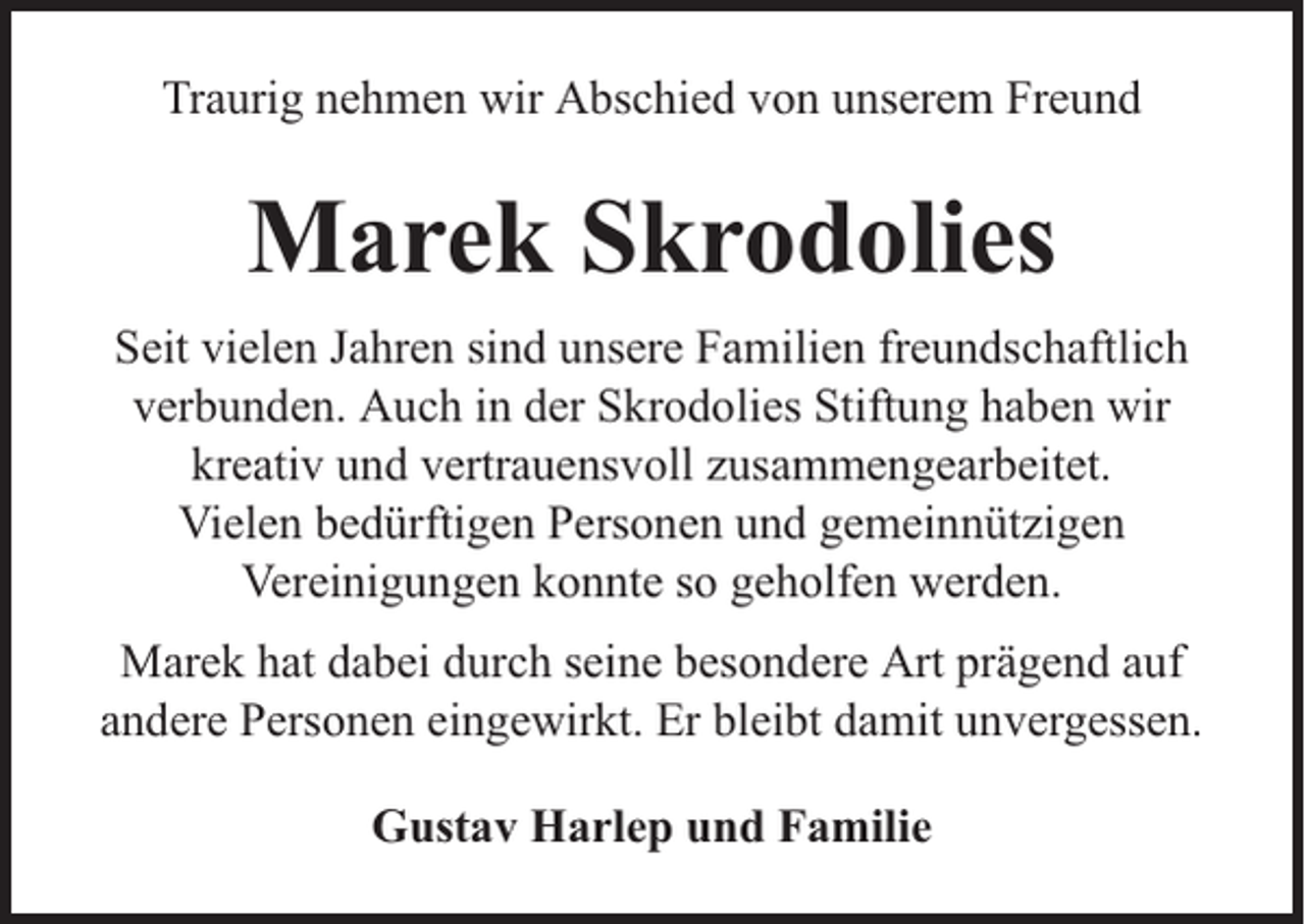 <p>Traurig nehmen wir Abschied von unserem Freund</p><p>Marek Skrodolies<br />Seit vielen Jahren sind unsere Familien freundschaftlich<br />verbunden. Auch in der Skrodolies Stiftung haben wir<br />kreativ und vertrauensvoll zusammengearbeitet.<br />Vielen bedürftigen Personen und gemeinnützigen<br />Vereinigungen konnte so geholfen werden.<br />Marek hat dabei durch seine besondere Art prägend auf<br />andere Personen eingewirkt. Er bleibt damit unvergessen.<br />Gustav Harlep und Familie</p>