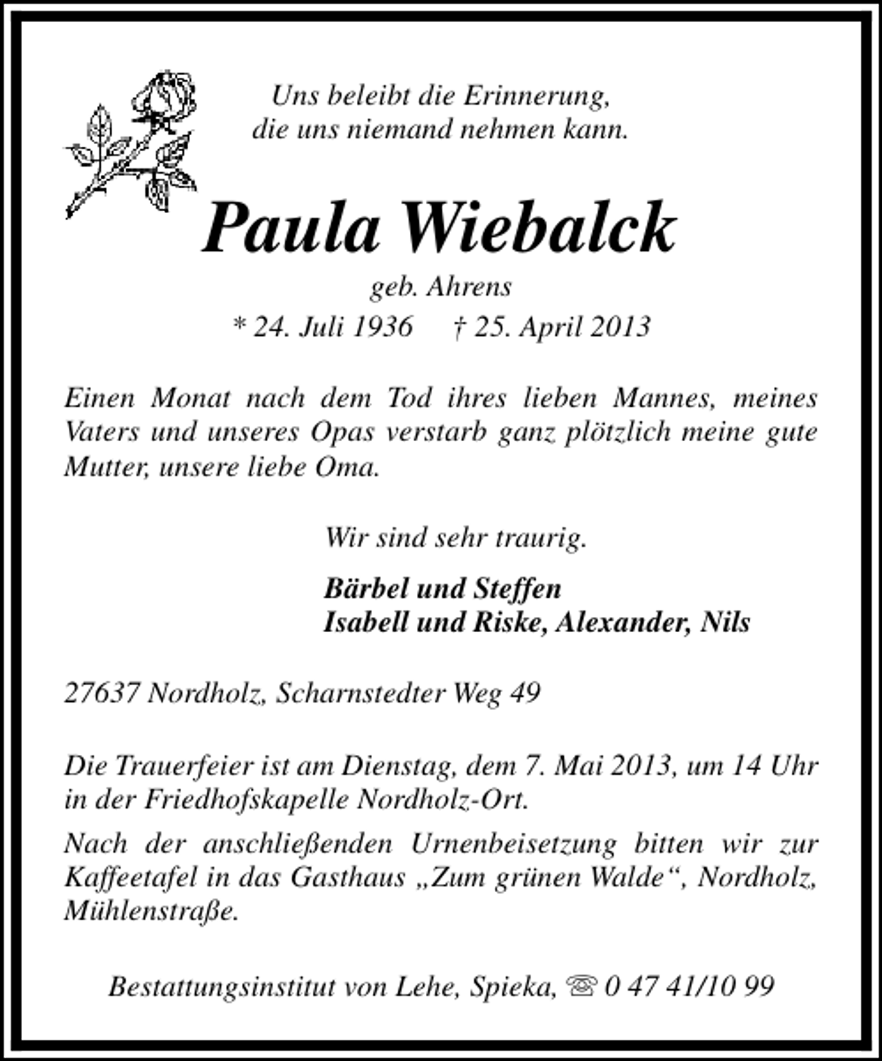 <p>Uns beleibt die Erinnerung,<br />die uns niemand nehmen kann.</p><p>Paula Wiebalck<br />geb. Ahrens<br />* 24. Juli 1936 † 25. April 2013</p><p>Einen Monat nach dem Tod ihres lieben Mannes, meines<br />Vaters und unseres Opas verstarb ganz plötzlich meine gute<br />Mutter, unsere liebe Oma.<br />Wir sind sehr traurig.<br />Bärbel und Steffen<br />Isabell und Riske, Alexander, Nils<br />27637 Nordholz, Scharnstedter Weg 49<br />Die Trauerfeier ist am Dienstag, dem 7. Mai 2013, um 14 Uhr<br />in der Friedhofskapelle Nordholz-Ort.<br />Nach der anschließenden Urnenbeisetzung bitten wir zur<br />Kaffeetafel in das Gasthaus „Zum grünen Walde“, Nordholz,<br />Mühlenstraße.<br />Bestattungsinstitut von Lehe, Spieka, s 0 47 41/10 99</p>