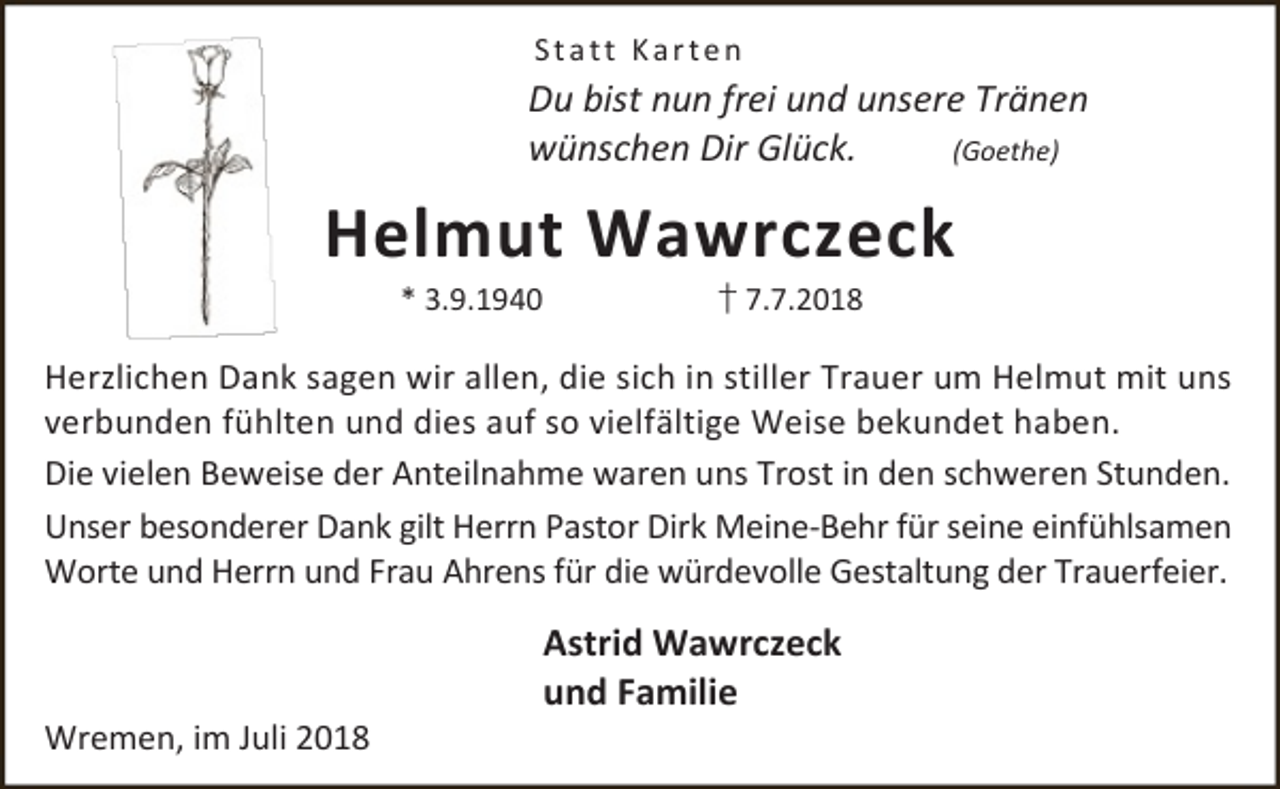 <p>Statt Karten</p><p>Du bist nun frei und unsere Tränen<br />wünschen Dir Glück.<br />(Goethe)</p><p>Helmut Wawrczeck<br />* 3.9.1940</p><p>† 7.7.2018</p><p>Herzlichen Dank sagen wir allen, die sich in stiller Trauer um Helmut mit uns<br />verbunden fühlten und dies auf so vielfältige Weise bekundet haben.<br />Die vielen Beweise der Anteilnahme waren uns Trost in den schweren Stunden.<br />Unser besonderer Dank gilt Herrn Pastor Dirk Meine-Behr für seine einfühlsamen<br />Worte und Herrn und Frau Ahrens für die würdevolle Gestaltung der Trauerfeier.</p><p>Wremen, im Juli 2018</p><p>Astrid Wawrczeck<br />und Familie</p>