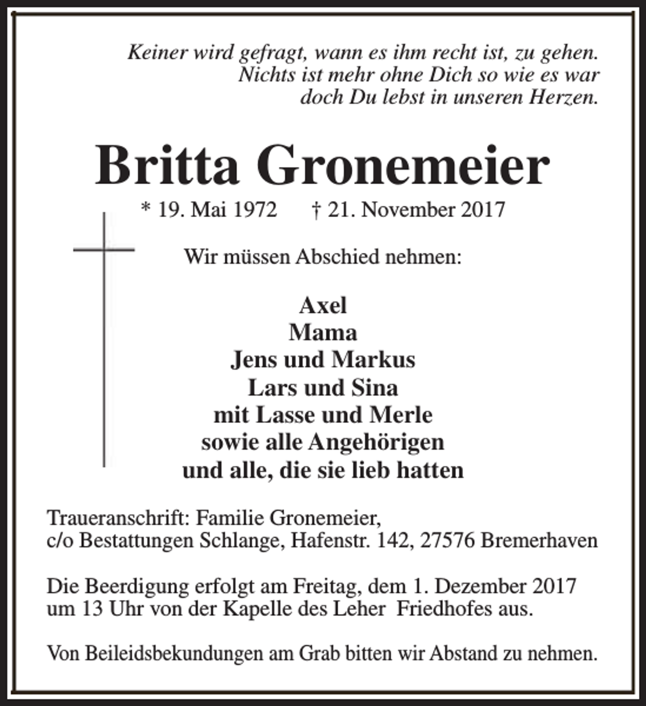 <p>Keiner wird gefragt, wann es ihm recht ist, zu gehen.<br />Nichts ist mehr ohne Dich so wie es war<br />doch Du lebst in unseren Herzen.</p><p>Britta Gronemeier<br />* 19. Mai 1972</p><p>† 21. November 2017</p><p>Wir müssen Abschied nehmen:</p><p>Axel<br />Mama<br />Jens und Markus<br />Lars und Sina<br />mit Lasse und Merle<br />sowie alle Angehörigen<br />und alle, die sie lieb hatten<br />Traueranschrift: Familie Gronemeier,<br />c/o Bestattungen Schlange, Hafenstr. 142, 27576 Bremerhaven<br />Die Beerdigung erfolgt am Freitag, dem 1. Dezember 2017<br />um 13 Uhr von der Kapelle des Leher Friedhofes aus.<br />Von Beileidsbekundungen am Grab bitten wir Abstand zu nehmen.</p>