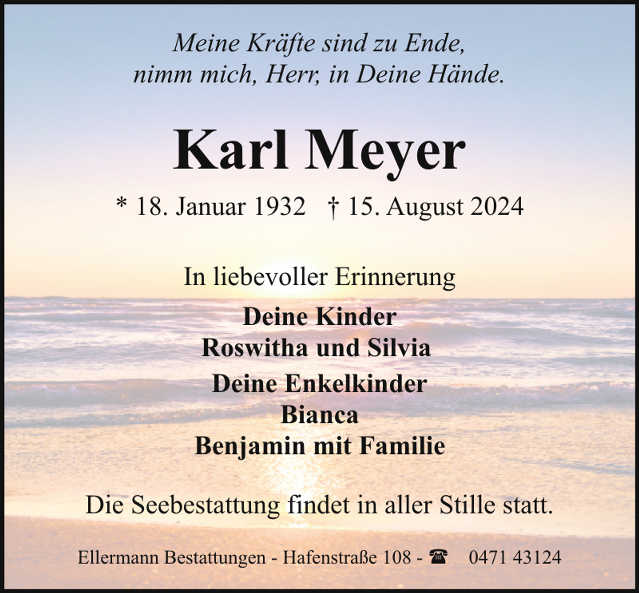 <p>Meine Kräfte sind zu Ende,<br />nimm mich, Herr, in Deine Hände.</p><p>Karl Meyer<br />* 18. Januar 1932 † 15. August 2024<br />In liebevoller Erinnerung<br />Deine Kinder<br />Roswitha und Silvia<br />Deine Enkelkinder<br />Bianca<br />Benjamin mit Familie<br />Die Seebestattung findet in aller Stille statt.<br />Ellermann Bestattungen - Hafenstraße 108 - ( 0471 43124</p>