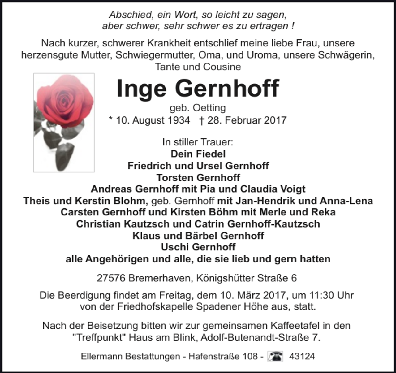 <p>Abschied, ein Wort, so leicht zu sagen,<br />aber schwer, sehr schwer es zu ertragen !<br />Nach kurzer, schwerer Krankheit entschlief meine liebe Frau, unsere<br />herzensgute Mutter, Schwiegermutter, Oma, und Uroma, unsere Schwägerin,<br />Tante und Cousine</p><p>Inge Gernhoff</p><p>geb. Oetting<br />* 10. August 1934 † 28. Februar 2017<br />In stiller Trauer:<br />Dein Fiedel<br />Friedrich und Ursel Gernhoff<br />Torsten Gernhoff<br />Andreas Gernhoff mit Pia und Claudia Voigt<br />Theis und Kerstin Blohm, geb. Gernhoff mit Jan-Hendrik und Anna-Lena<br />Carsten Gernhoff und Kirsten Böhm mit Merle und Reka<br />Christian Kautzsch und Catrin Gernhoff-Kautzsch<br />Klaus und Bärbel Gernhoff<br />Uschi Gernhoff<br />alle Angehörigen und alle, die sie lieb und gern hatten<br />27576 Bremerhaven, Königshütter Straße 6<br />Die Beerdigung findet am Freitag, dem 10. März 2017, um 11:30 Uhr<br />von der Friedhofskapelle Spadener Höhe aus, statt.<br />Nach der Beisetzung bitten wir zur gemeinsamen Kaffeetafel in den<br />"Treffpunkt" Haus am Blink, Adolf-Butenandt-Straße 7.<br />Ellermann Bestattungen - Hafenstraße 108 -</p><p>43124</p>