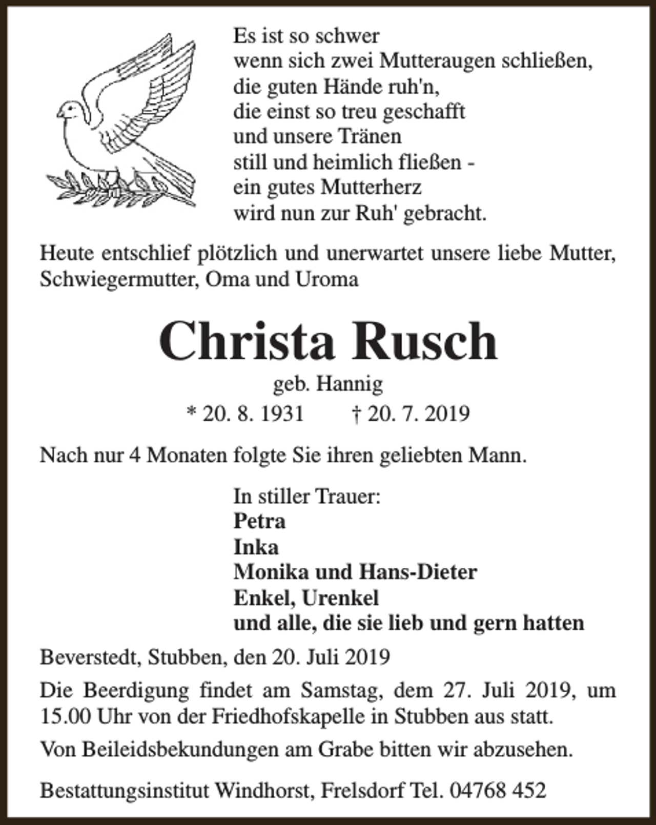 <p>Es ist so schwer<br />wenn sich zwei Mutteraugen schließen,<br />die guten Hände ruh'n,<br />die einst so treu geschafft<br />und unsere Tränen<br />still und heimlich fließen ein gutes Mutterherz<br />wird nun zur Ruh' gebracht.<br />Heute entschlief plötzlich und unerwartet unsere liebe Mutter,<br />Schwiegermutter, Oma und Uroma</p><p>Christa Rusch<br />geb. Hannig<br />* 20. 8. 1931<br />† 20. 7. 2019</p><p>Nach nur 4 Monaten folgte Sie ihren geliebten Mann.<br />In stiller Trauer:<br />Petra<br />Inka<br />Monika und Hans-Dieter<br />Enkel, Urenkel<br />und alle, die sie lieb und gern hatten<br />Beverstedt, Stubben, den 20. Juli 2019<br />Die Beerdigung findet am Samstag, dem 27. Juli 2019, um<br />15.00 Uhr von der Friedhofskapelle in Stubben aus statt.<br />Von Beileidsbekundungen am Grabe bitten wir abzusehen.<br />Bestattungsinstitut Windhorst, Frelsdorf Tel. 04768 452</p>