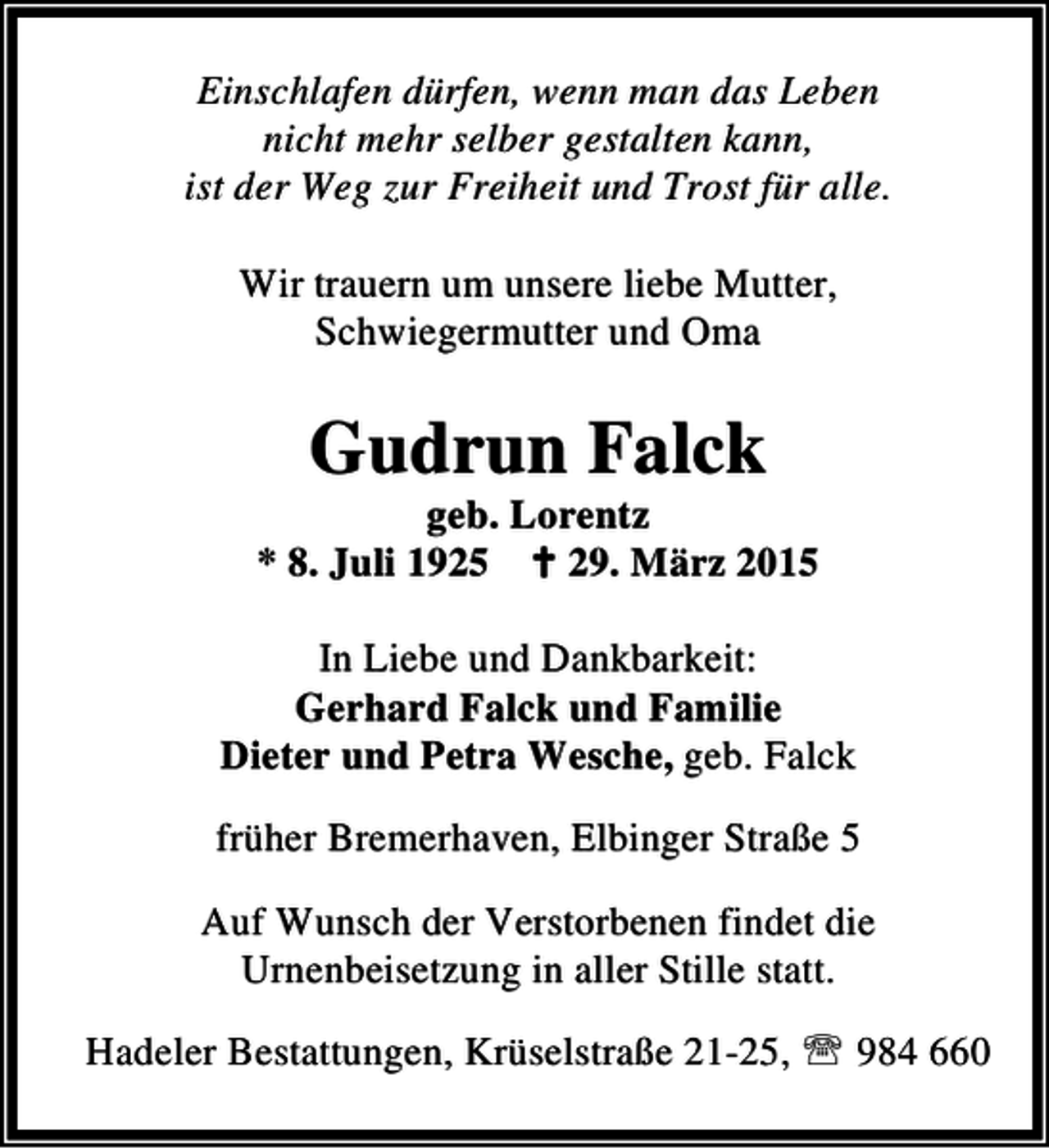 <p>Einschlafen dürfen, wenn man das Leben<br />nicht mehr selber gestalten kann,<br />ist der Weg zur Freiheit und Trost für alle.<br />Wir trauern um unsere liebe Mutter,<br />Schwiegermutter und Oma</p><p>Gudrun Falck</p><p>geb. Lorentz<br />* 8. Juli 1925 B 29. März 2015<br />In Liebe und Dankbarkeit:<br />Gerhard Falck und Familie<br />Dieter und Petra Wesche, geb. Falck<br />früher Bremerhaven, Elbinger Straße 5<br />Auf Wunsch der Verstorbenen findet die<br />Urnenbeisetzung in aller Stille statt.<br />Hadeler Bestattungen, Krüselstraße 21-25, ℡ 984 660</p>