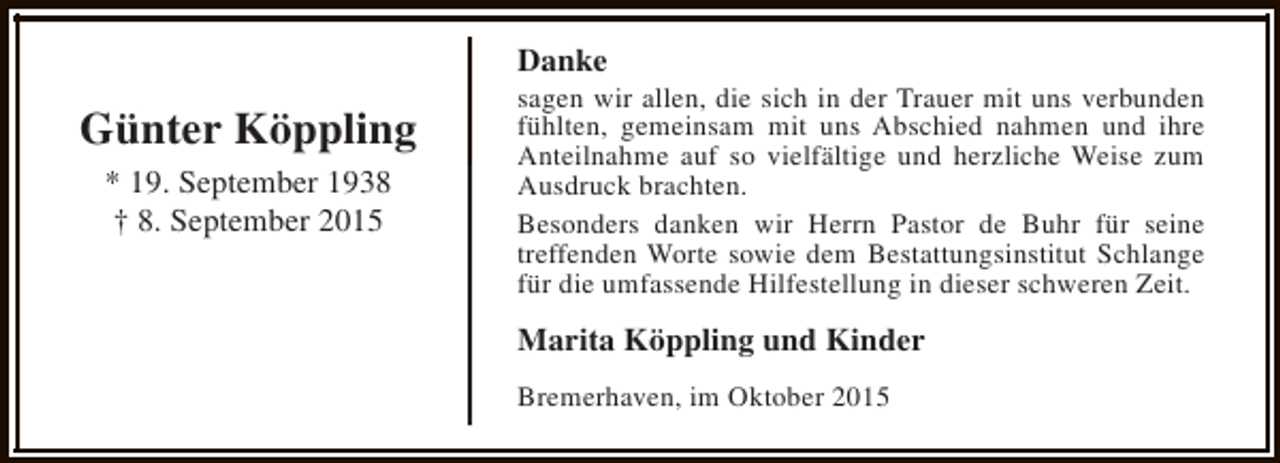 <p>Danke</p><p>Günter Köppling<br />* 19. September 1938<br />† 8. September 2015</p><p>sagen wir allen, die sich in der Trauer mit uns verbunden<br />fühlten, gemeinsam mit uns Abschied nahmen und ihre<br />Anteilnahme auf so vielfältige und herzliche Weise zum<br />Ausdruck brachten.<br />Besonders danken wir Herrn Pastor de Buhr für seine<br />treffenden Worte sowie dem Bestattungsinstitut Schlange<br />für die umfassende Hilfestellung in dieser schweren Zeit.</p><p>Marita Köppling und Kinder<br />Bremerhaven, im Oktober 2015</p>