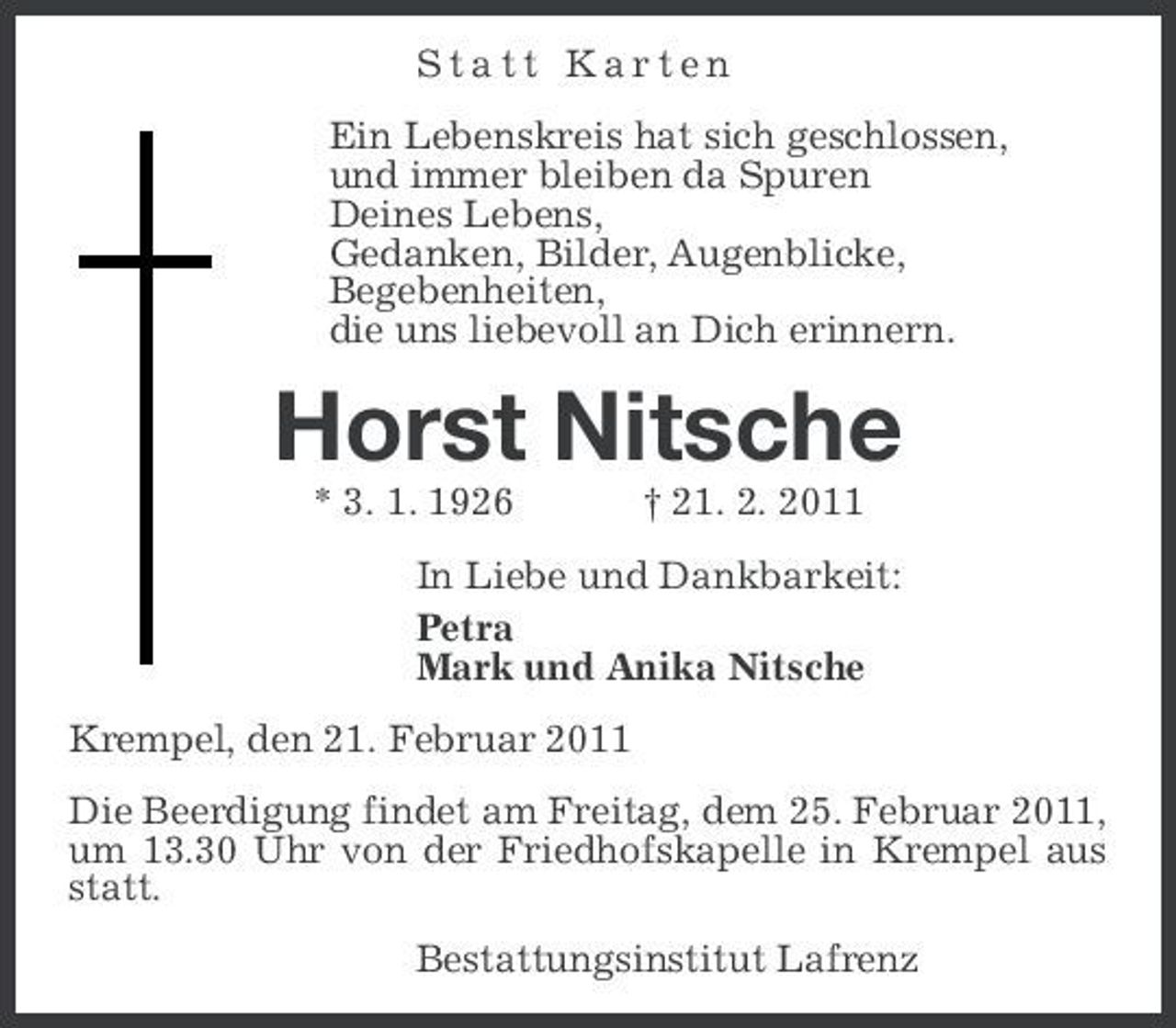 <p>Statt Karten Ein Lebenskreis hat sich geschlossen, und immer bleiben da Spuren Deines Lebens, Gedanken, Bilder, Augenblicke, Begebenheiten, die uns liebevoll an Dich erinnern.</p><p>Horst Nitsche<br />* 3. 1. 1926 † 21. 2. 2011 In Liebe und Dankbarkeit: Petra Mark und Anika Nitsche Krempel, den 21. Februar 2011 Die Beerdigung findet am Freitag, dem 25. Februar 2011, um 13.30 Uhr von der Friedhofskapelle in Krempel aus statt. Bestattungsinstitut Lafrenz</p>