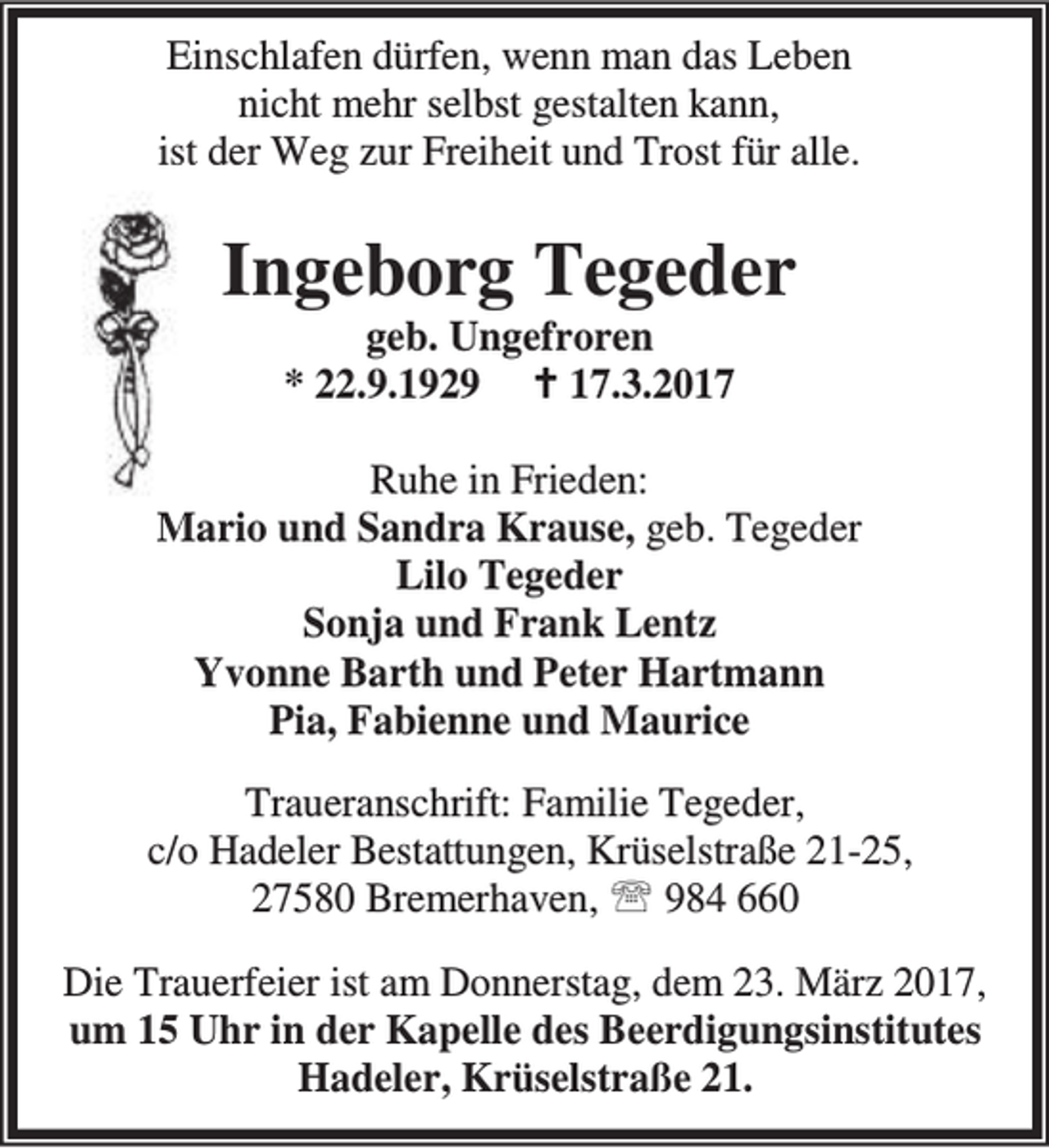 <p>Einschlafen dürfen, wenn man das Leben<br />nicht mehr selbst gestalten kann,<br />ist der Weg zur Freiheit und Trost für alle.</p><p>Ingeborg Tegeder<br />geb. Ungefroren<br />* 22.9.1929 B 17.3.2017</p><p>Ruhe in Frieden:<br />Mario und Sandra Krause, geb. Tegeder<br />Lilo Tegeder<br />Sonja und Frank Lentz<br />Yvonne Barth und Peter Hartmann<br />Pia, Fabienne und Maurice<br />Traueranschrift: Familie Tegeder,<br />c/o Hadeler Bestattungen, Krüselstraße 21-25,<br />27580 Bremerhaven, ℡ 984 660<br />Die Trauerfeier ist am Donnerstag, dem 23. März 2017,<br />um 15 Uhr in der Kapelle des Beerdigungsinstitutes<br />Hadeler, Krüselstraße 21.</p>