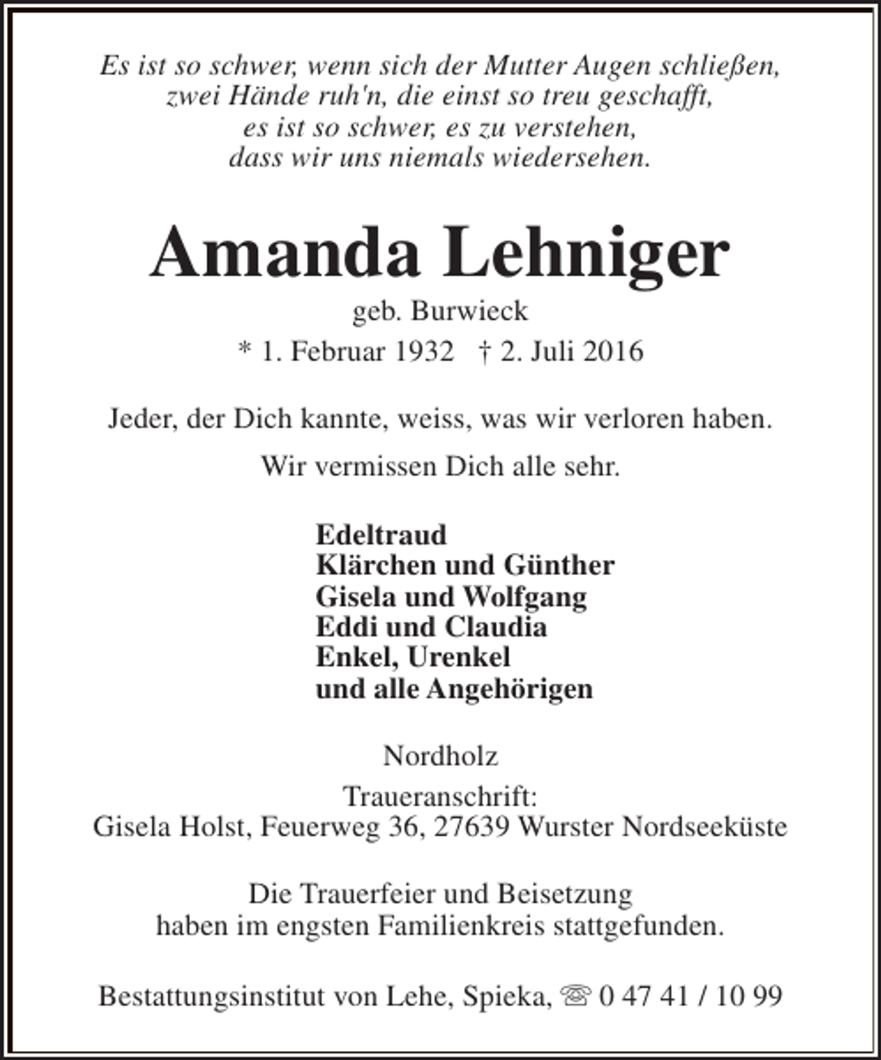 <p>Es ist so schwer, wenn sich der Mutter Augen schließen,<br />zwei Hände ruh'n, die einst so treu geschafft,<br />es ist so schwer, es zu verstehen,<br />dass wir uns niemals wiedersehen.</p><p>Amanda Lehniger<br />geb. Burwieck<br />* 1. Februar 1932 † 2. Juli 2016</p><p>Jeder, der Dich kannte, weiss, was wir verloren haben.<br />Wir vermissen Dich alle sehr.<br />Edeltraud<br />Klärchen und Günther<br />Gisela und Wolfgang<br />Eddi und Claudia<br />Enkel, Urenkel<br />und alle Angehörigen<br />Nordholz<br />Traueranschrift:<br />Gisela Holst, Feuerweg 36, 27639 Wurster Nordseeküste<br />Die Trauerfeier und Beisetzung<br />haben im engsten Familienkreis stattgefunden.<br />Bestattungsinstitut von Lehe, Spieka, s 0 47 41 / 10 99</p>