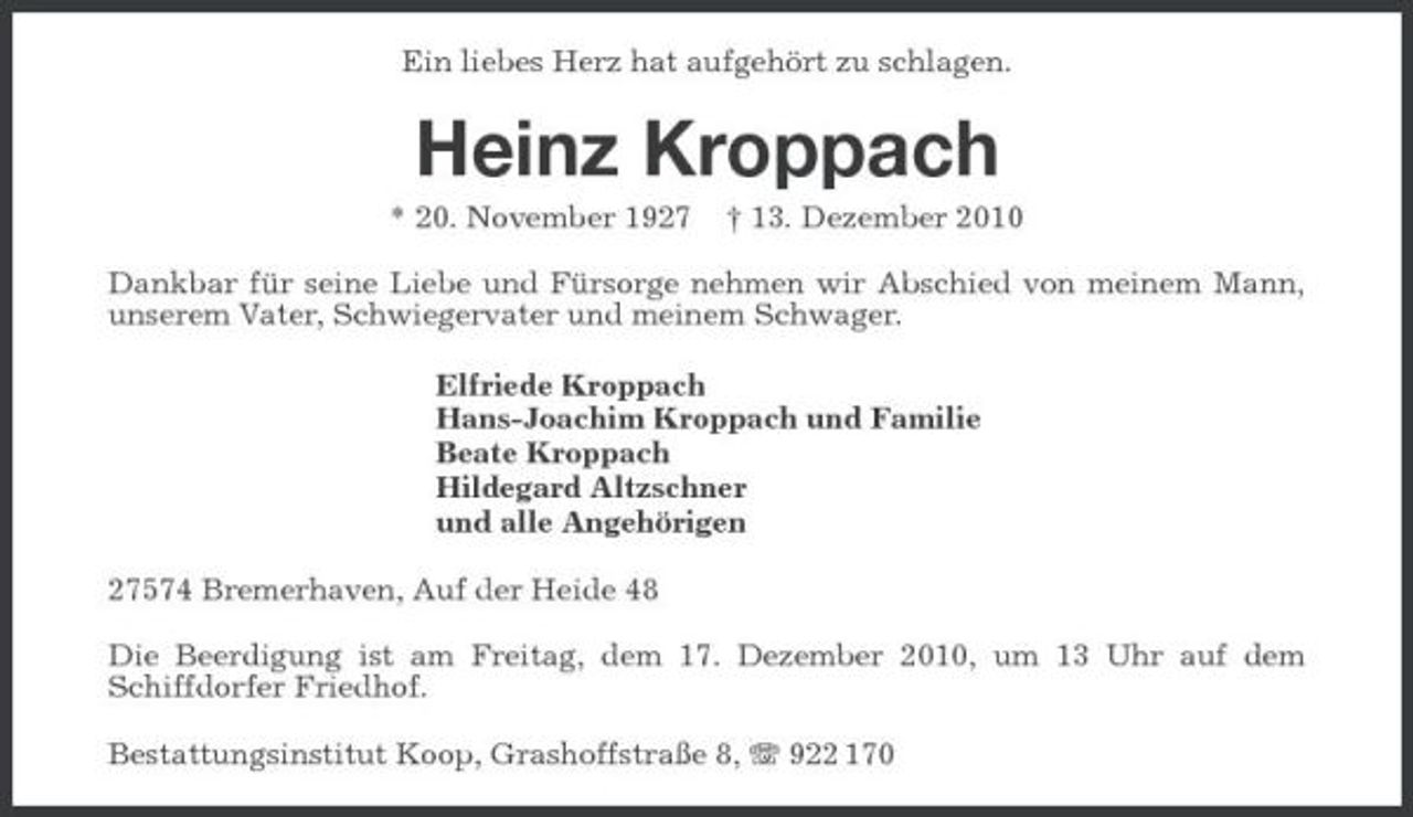 <p>Ein liebes Herz hat aufgehört zu schlagen.</p><p>Heinz Kroppach<br />* 20. November 1927 † 13. Dezember 2010 Dankbar für seine Liebe und Fürsorge nehmen wir Abschied von meinem Mann, unserem Vater, Schwiegervater und meinem Schwager. Elfriede Kroppach Hans-Joachim Kroppach und Familie Beate Kroppach Hildegard Altzschner und alle Angehörigen 27574 Bremerhaven, Auf der Heide 48 Die Beerdigung ist am Freitag, dem 17. Dezember 2010, um 13 Uhr auf dem Schiffdorfer Friedhof. Bestattungsinstitut Koop, Grashoffstraße 8, 922 170</p>