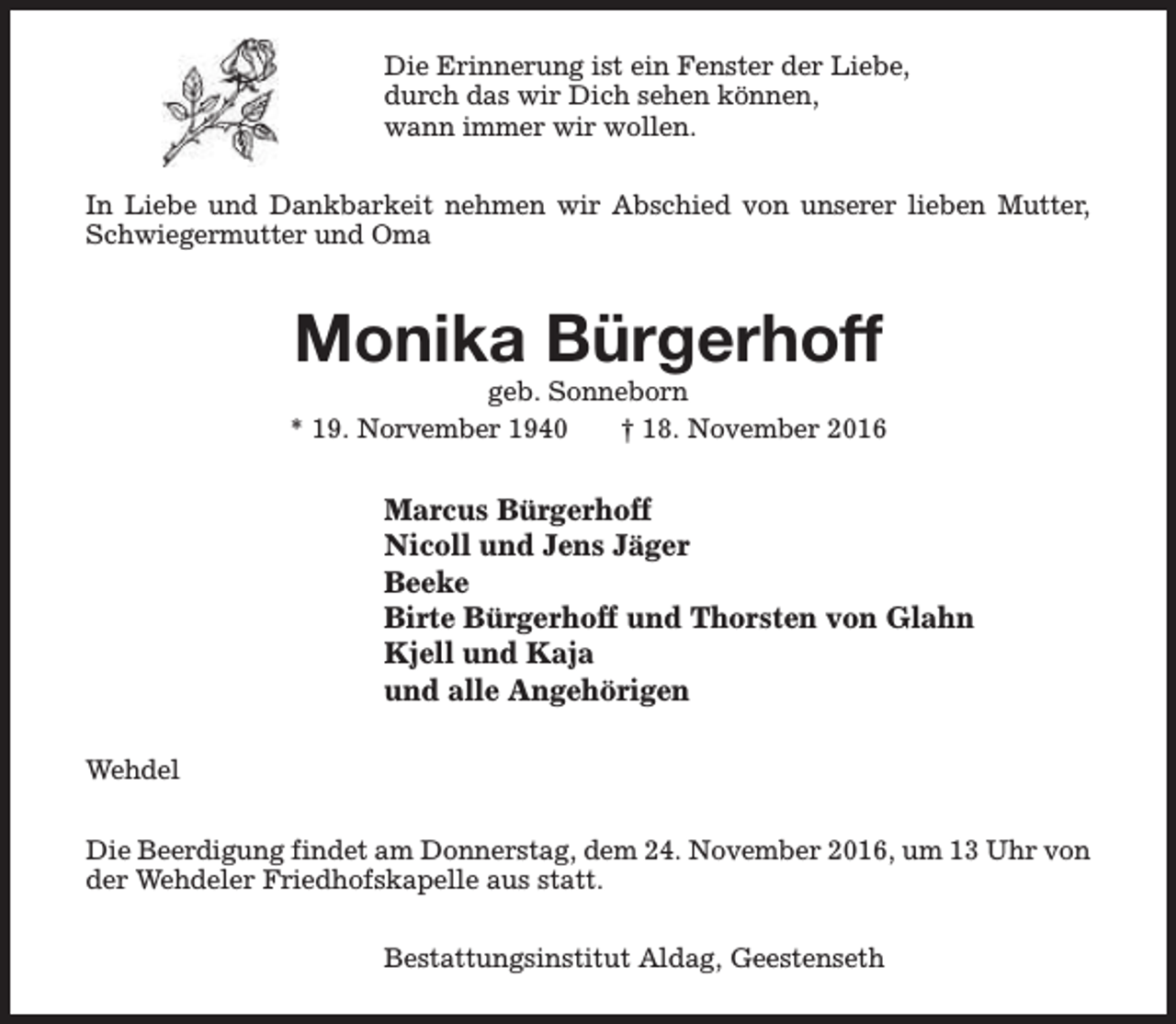 <p>Die Erinnerung ist ein Fenster der Liebe,<br />durch das wir Dich sehen können,<br />wann immer wir wollen.<br />In Liebe und Dankbarkeit nehmen wir Abschied von unserer lieben Mutter,<br />Schwiegermutter und Oma</p><p>Monika Bürgerhoff</p><p>geb. Sonneborn<br />* 19. Norvember 1940<br />† 18. November 2016</p><p>Marcus Bürgerhoff<br />Nicoll und Jens Jäger<br />Beeke<br />Birte Bürgerhoff und Thorsten von Glahn<br />Kjell und Kaja<br />und alle Angehörigen<br />Wehdel<br />Die Beerdigung findet am Donnerstag, dem 24. November 2016, um 13 Uhr von<br />der Wehdeler Friedhofskapelle aus statt.<br />Bestattungsinstitut Aldag, Geestenseth</p>