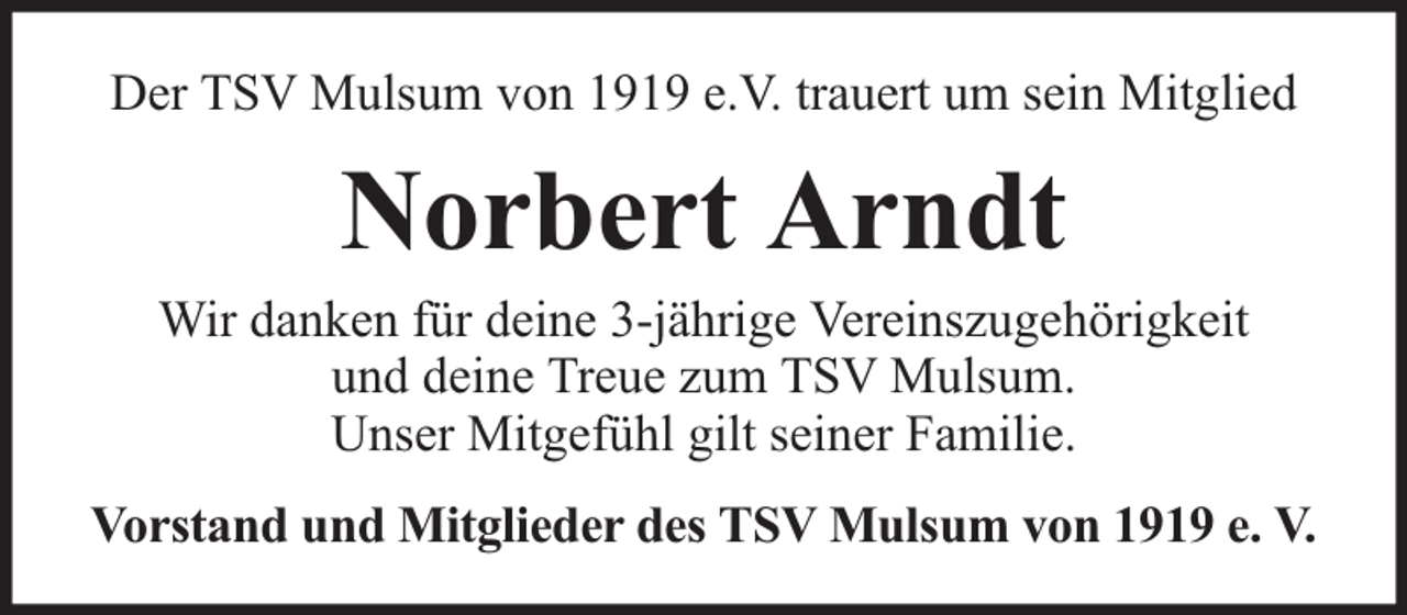<p>Der TSV Mulsum von 1919 e.V. trauert um sein Mitglied</p><p>Norbert Arndt</p><p>Wir danken für deine 3-jährige Vereinszugehörigkeit<br />und deine Treue zum TSV Mulsum.<br />Unser Mitgefühl gilt seiner Familie.<br />Vorstand und Mitglieder des TSV Mulsum von 1919 e. V.</p>