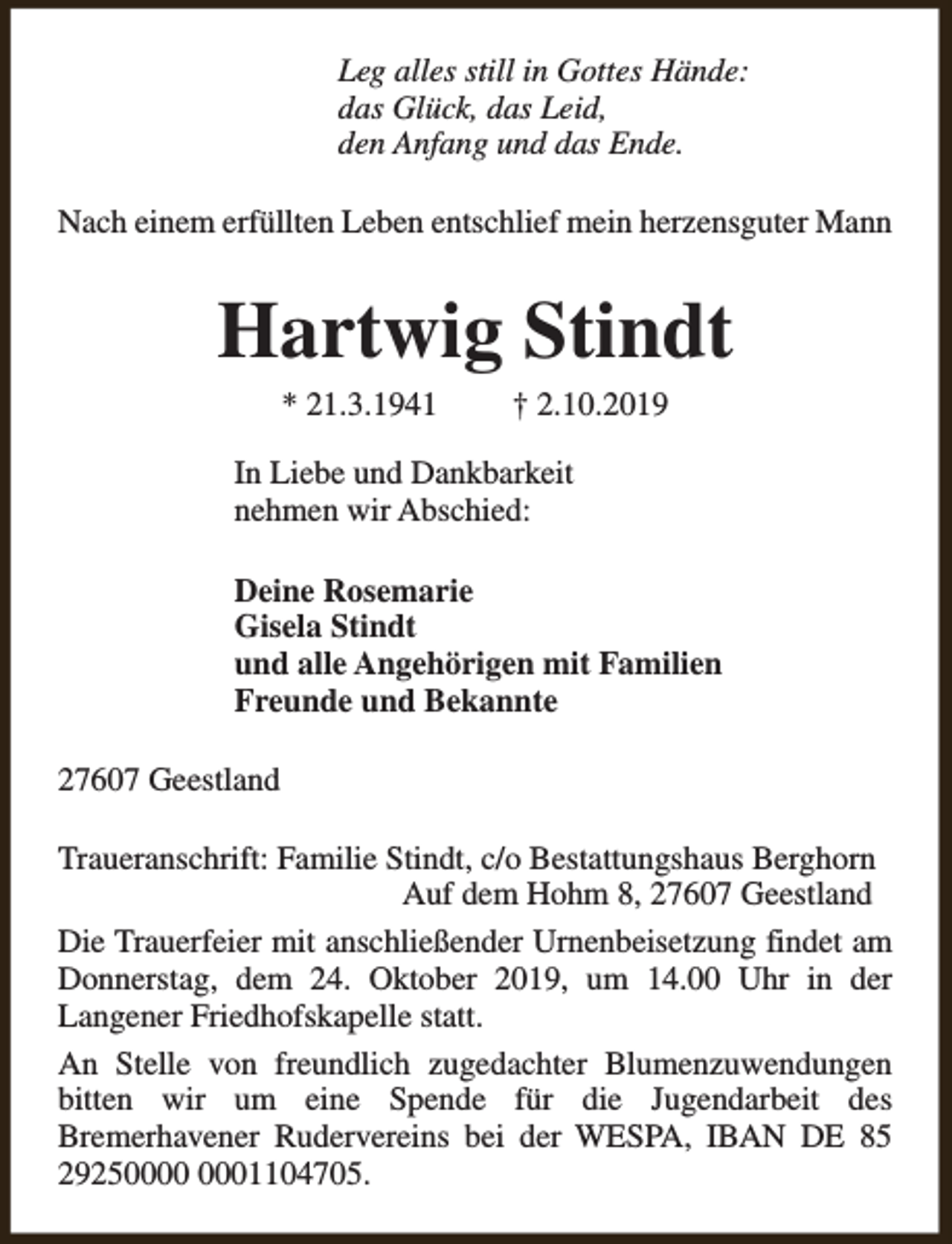 <p>Leg alles still in Gottes Hände:<br />das Glück, das Leid,<br />den Anfang und das Ende.<br />Nach einem erfüllten Leben entschlief mein herzensguter Mann</p><p>Hartwig Stindt<br />* 21.3.1941</p><p>† 2.10.2019</p><p>In Liebe und Dankbarkeit<br />nehmen wir Abschied:<br />Deine Rosemarie<br />Gisela Stindt<br />und alle Angehörigen mit Familien<br />Freunde und Bekannte<br />27607 Geestland<br />Traueranschrift: Familie Stindt, c/o Bestattungshaus Berghorn<br />Auf dem Hohm 8, 27607 Geestland<br />Die Trauerfeier mit anschließender Urnenbeisetzung findet am<br />Donnerstag, dem 24. Oktober 2019, um 14.00 Uhr in der<br />Langener Friedhofskapelle statt.<br />An Stelle von freundlich zugedachter Blumenzuwendungen<br />bitten wir um eine Spende für die Jugendarbeit des<br />Bremerhavener Rudervereins bei der WESPA, IBAN DE 85<br />292501104705.</p>