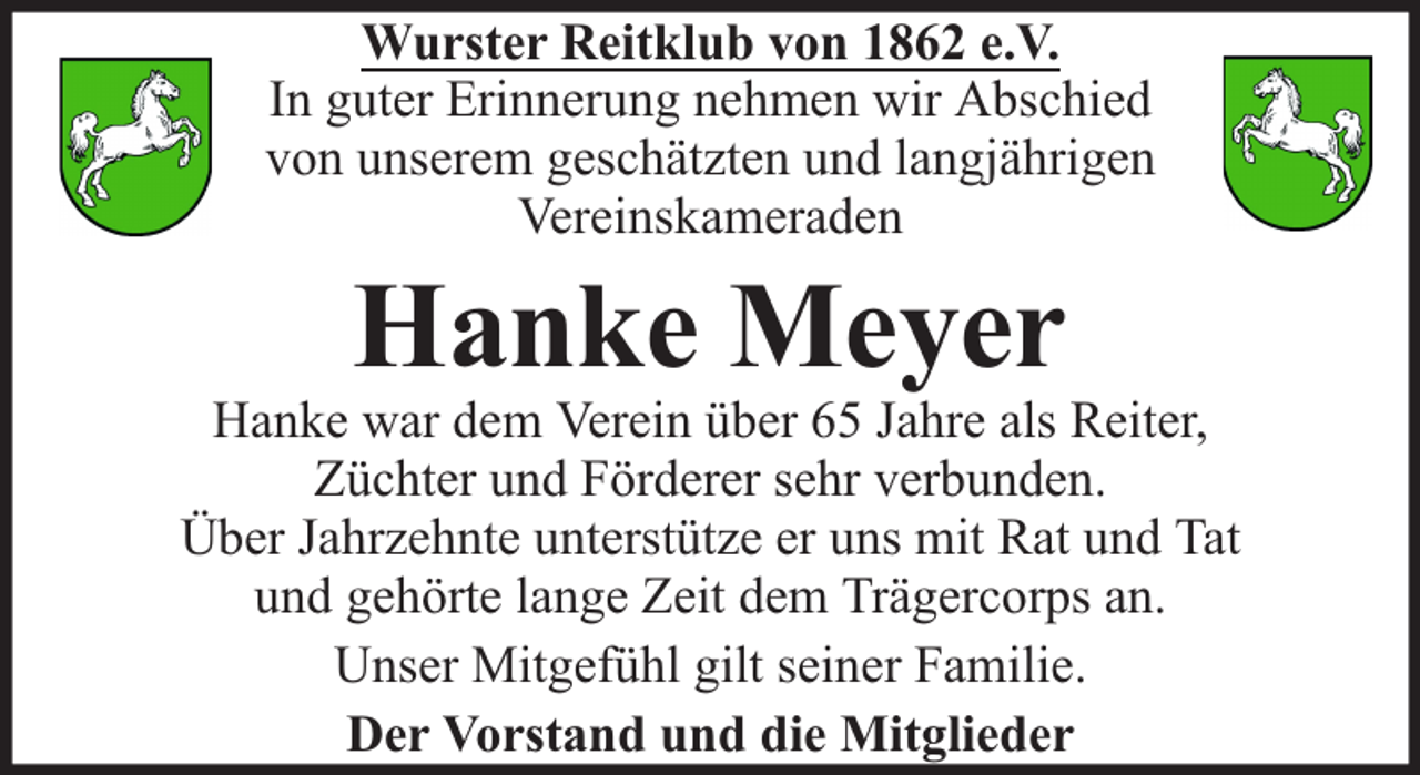 <p>Wurster Reitklub von 1862 e.V.<br />In guter Erinnerung nehmen wir Abschied<br />von unserem geschätzten und langjährigen<br />Vereinskameraden</p><p>Hanke Meyer</p><p>Hanke war dem Verein über 65 Jahre als Reiter,<br />Züchter und Förderer sehr verbunden.<br />Über Jahrzehnte unterstütze er uns mit Rat und Tat<br />und gehörte lange Zeit dem Trägercorps an.<br />Unser Mitgefühl gilt seiner Familie.<br />Der Vorstand und die Mitglieder</p>