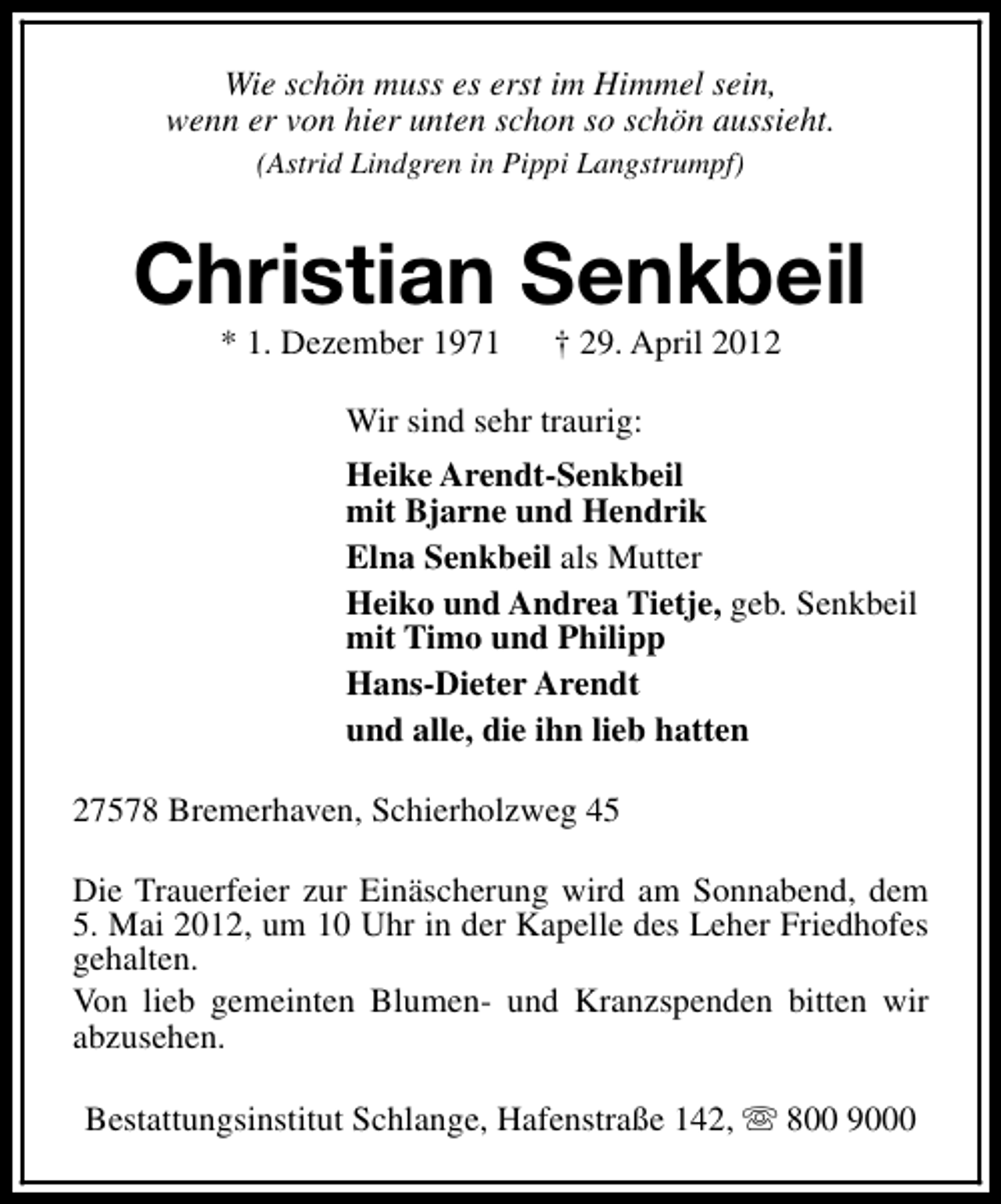 <p>Wie schön muss es erst im Himmel sein,<br />wenn er von hier unten schon so schön aussieht.<br />(Astrid Lindgren in Pippi Langstrumpf)</p><p>Christian Senkbeil<br />* 1. Dezember 1971</p><p>† 29. April 2012</p><p>Wir sind sehr traurig:<br />Heike Arendt-Senkbeil<br />mit Bjarne und Hendrik<br />Elna Senkbeil als Mutter<br />Heiko und Andrea Tietje, geb. Senkbeil<br />mit Timo und Philipp<br />Hans-Dieter Arendt<br />und alle, die ihn lieb hatten<br />27578 Bremerhaven, Schierholzweg 45<br />Die Trauerfeier zur Einäscherung wird am Sonnabend, dem<br />5. Mai 2012, um 10 Uhr in der Kapelle des Leher Friedhofes<br />gehalten.<br />Von lieb gemeinten Blumen- und Kranzspenden bitten wir<br />abzusehen.<br />Bestattungsinstitut Schlange, Hafenstraße 142, s 800 9000</p>