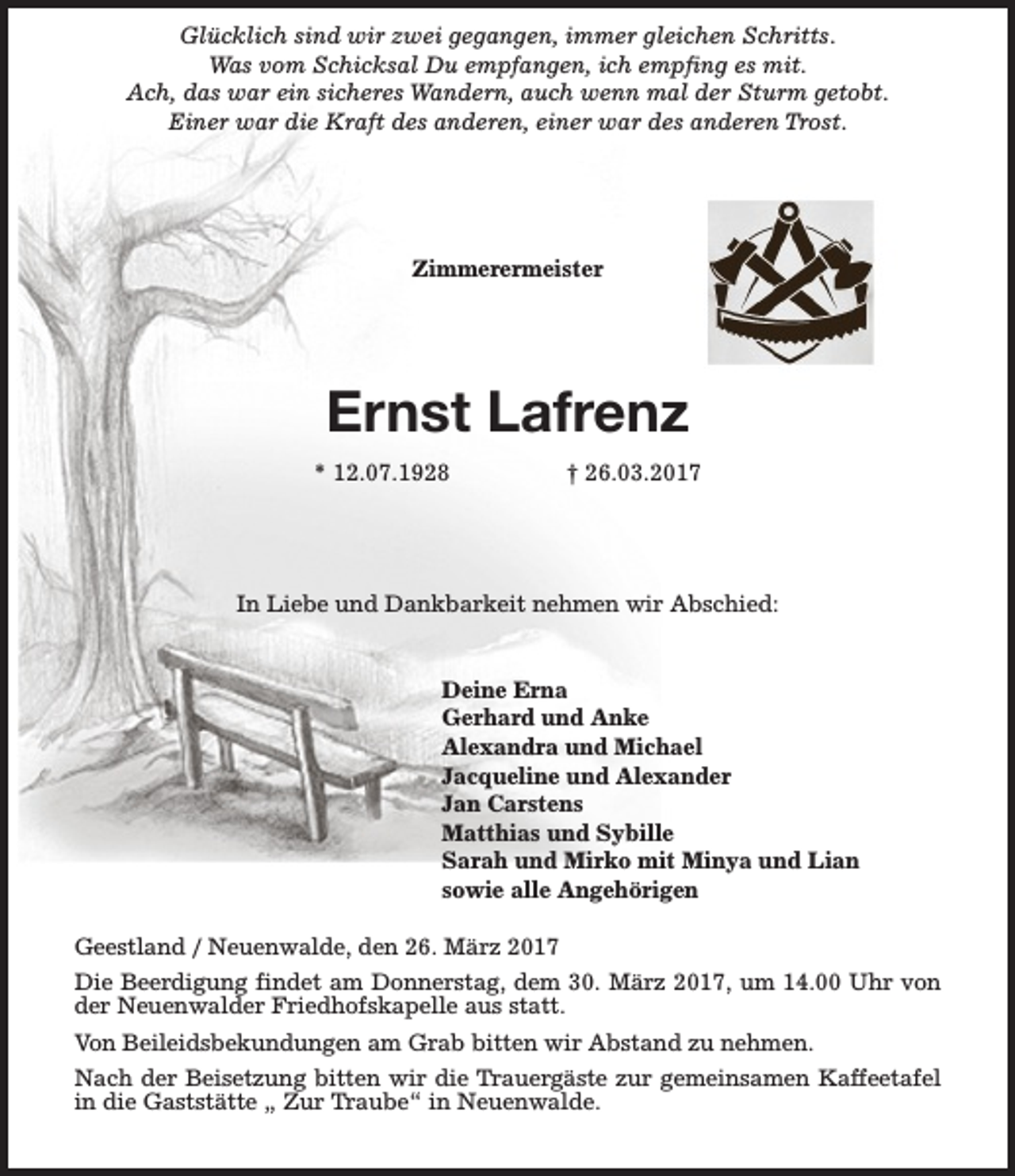 <p>Glücklich sind wir zwei gegangen, immer gleichen Schritts.<br />Was vom Schicksal Du empfangen, ich empfing es mit.<br />Ach, das war ein sicheres Wandern, auch wenn mal der Sturm getobt.<br />Einer war die Kraft des anderen, einer war des anderen Trost.</p><p>Zimmerermeister</p><p>Ernst Lafrenz<br />* 12.07.1928</p><p>† 26.03.2017</p><p>In Liebe und Dankbarkeit nehmen wir Abschied:<br />Deine Erna<br />Gerhard und Anke<br />Alexandra und Michael<br />Jacqueline und Alexander<br />Jan Carstens<br />Matthias und Sybille<br />Sarah und Mirko mit Minya und Lian<br />sowie alle Angehörigen<br />Geestland / Neuenwalde, den 26. März 2017<br />Die Beerdigung findet am Donnerstag, dem 30. März 2017, um 14.00 Uhr von<br />der Neuenwalder Friedhofskapelle aus statt.<br />Von Beileidsbekundungen am Grab bitten wir Abstand zu nehmen.<br />Nach der Beisetzung bitten wir die Trauergäste zur gemeinsamen Kaffeetafel<br />in die Gaststätte „ Zur Traube“ in Neuenwalde.</p>